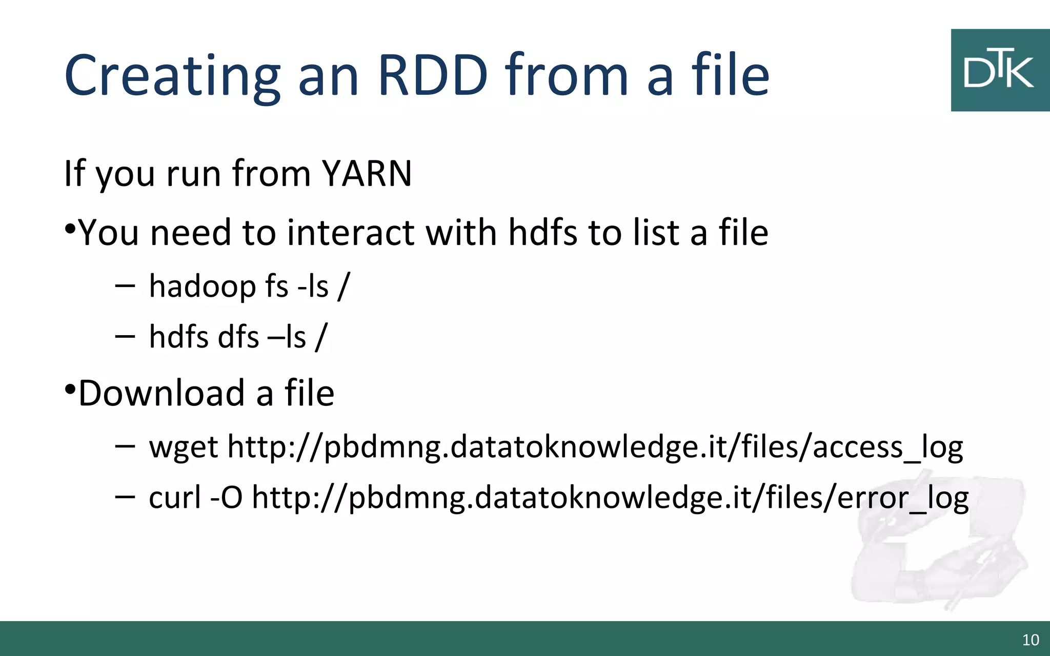 Creating an RDD from a file
If you run from YARN
•You need to interact with hdfs to list a file
– hadoop fs -ls /
– hdfs dfs –ls /
•Download a file
– wget http://pbdmng.datatoknowledge.it/files/access_log
– curl -O http://pbdmng.datatoknowledge.it/files/error_log
10
 
