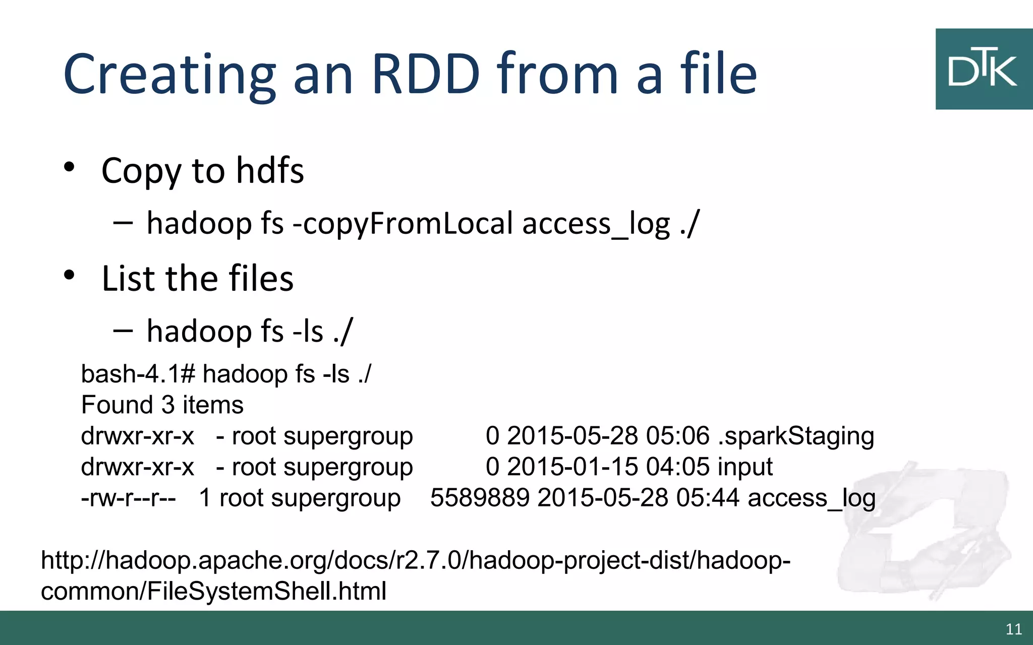 Creating an RDD from a file
• Copy to hdfs
– hadoop fs -copyFromLocal access_log ./
• List the files
– hadoop fs -ls ./
11
bash-4.1# hadoop fs -ls ./
Found 3 items
drwxr-xr-x - root supergroup 0 2015-05-28 05:06 .sparkStaging
drwxr-xr-x - root supergroup 0 2015-01-15 04:05 input
-rw-r--r-- 1 root supergroup 5589889 2015-05-28 05:44 access_log
http://hadoop.apache.org/docs/r2.7.0/hadoop-project-dist/hadoop-
common/FileSystemShell.html
 
