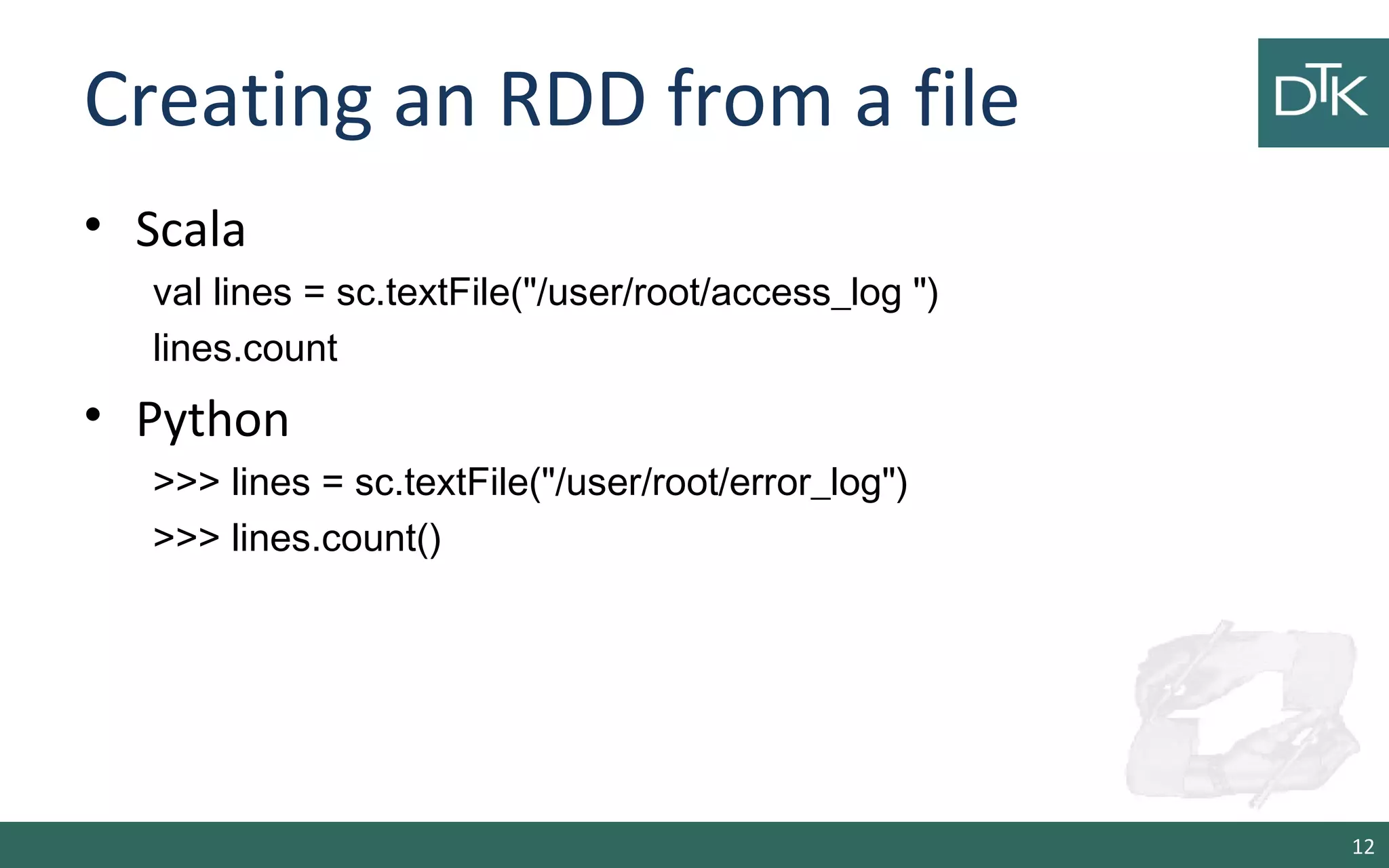 Creating an RDD from a file
• Scala
val lines = sc.textFile("/user/root/access_log ")
lines.count
• Python
>>> lines = sc.textFile("/user/root/error_log")
>>> lines.count()
12
 