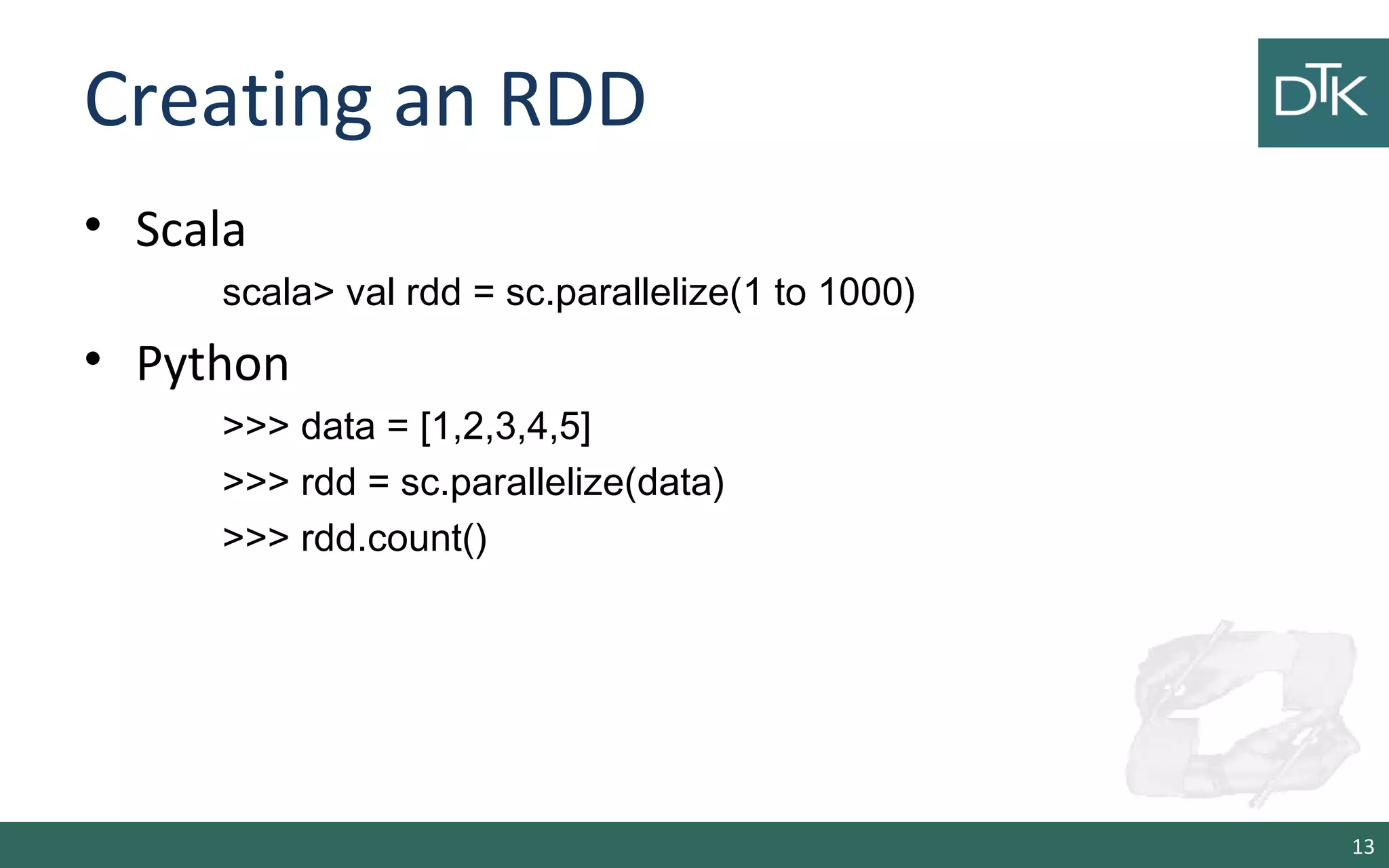 Creating an RDD
• Scala
scala> val rdd = sc.parallelize(1 to 1000)
• Python
>>> data = [1,2,3,4,5]
>>> rdd = sc.parallelize(data)
>>> rdd.count()
13
 