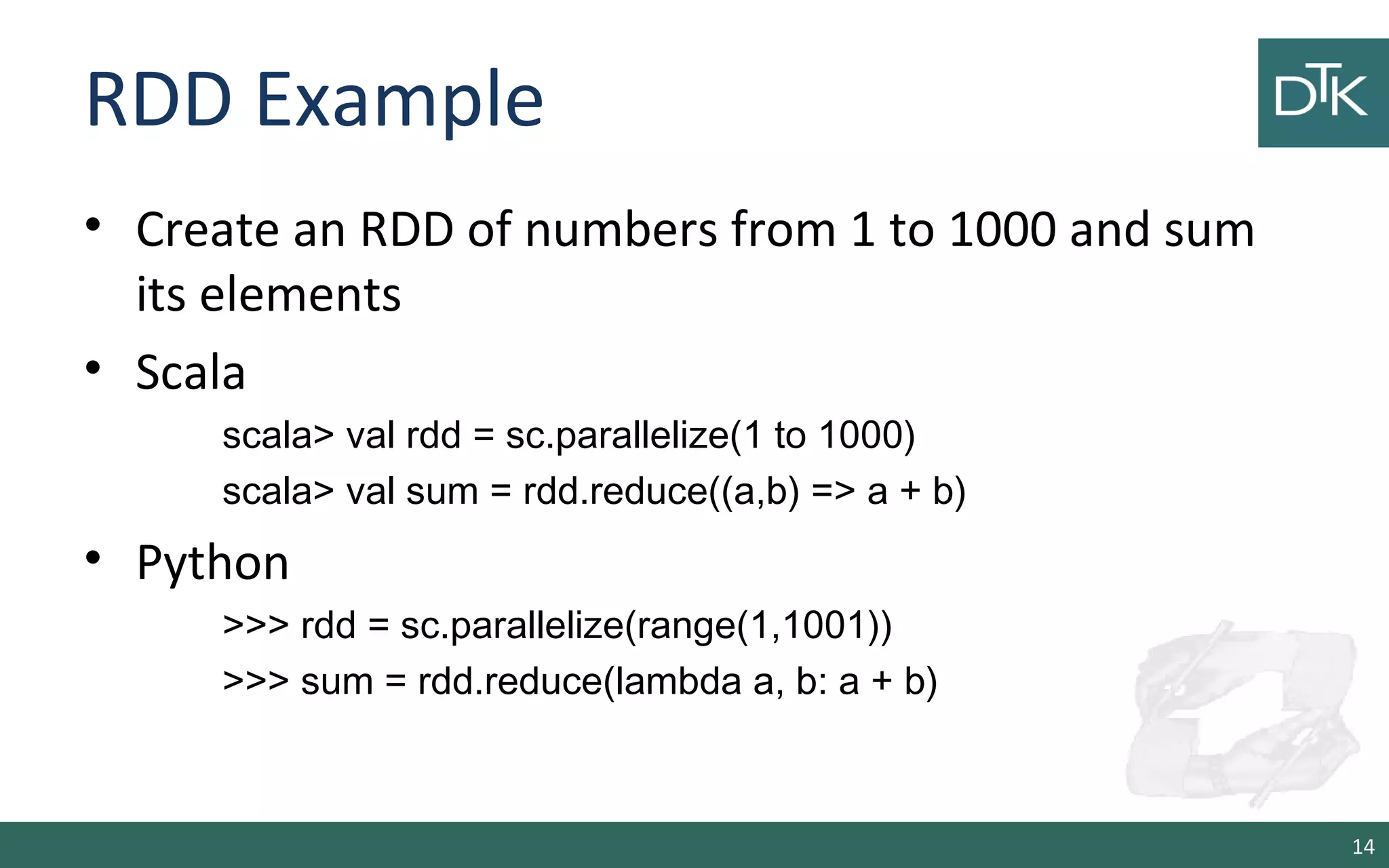 RDD Example
• Create an RDD of numbers from 1 to 1000 and sum
its elements
• Scala
scala> val rdd = sc.parallelize(1 to 1000)
scala> val sum = rdd.reduce((a,b) => a + b)
• Python
>>> rdd = sc.parallelize(range(1,1001))
>>> sum = rdd.reduce(lambda a, b: a + b)
14
 