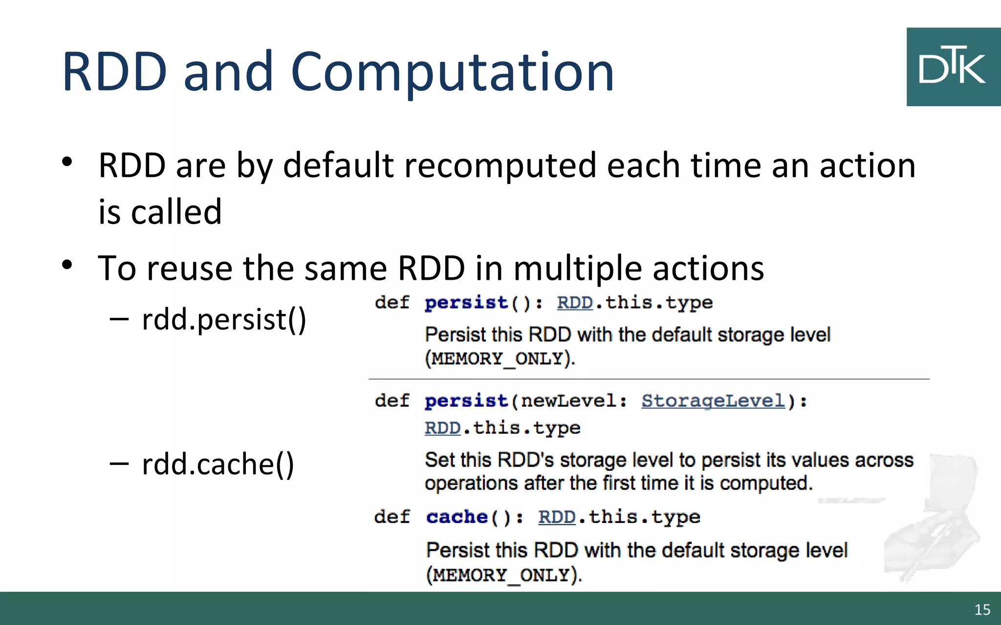 RDD and Computation
• RDD are by default recomputed each time an action
is called
• To reuse the same RDD in multiple actions
– rdd.persist()
– rdd.cache()
15
 