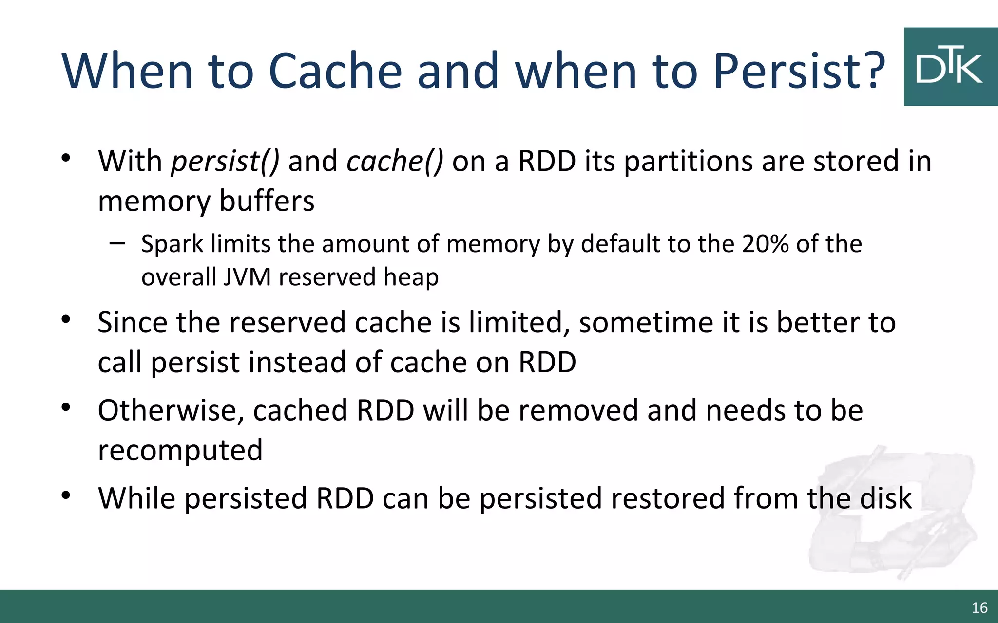 When to Cache and when to Persist?
• With persist() and cache() on a RDD its partitions are stored in
memory buffers
– Spark limits the amount of memory by default to the 20% of the
overall JVM reserved heap
• Since the reserved cache is limited, sometime it is better to
call persist instead of cache on RDD
• Otherwise, cached RDD will be removed and needs to be
recomputed
• While persisted RDD can be persisted restored from the disk
16
 