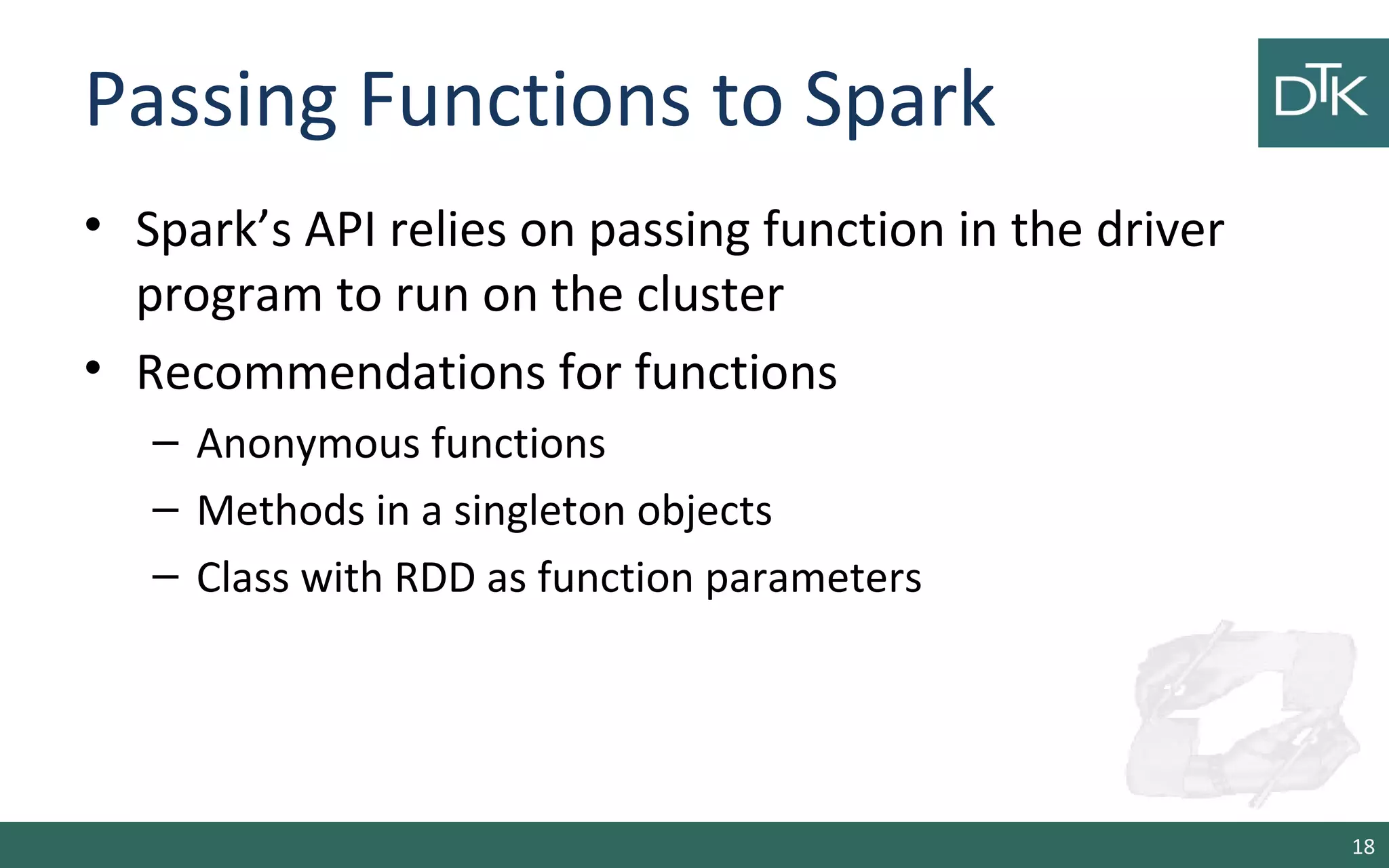 Passing Functions to Spark
• Spark’s API relies on passing function in the driver
program to run on the cluster
• Recommendations for functions
– Anonymous functions
– Methods in a singleton objects
– Class with RDD as function parameters
18
 