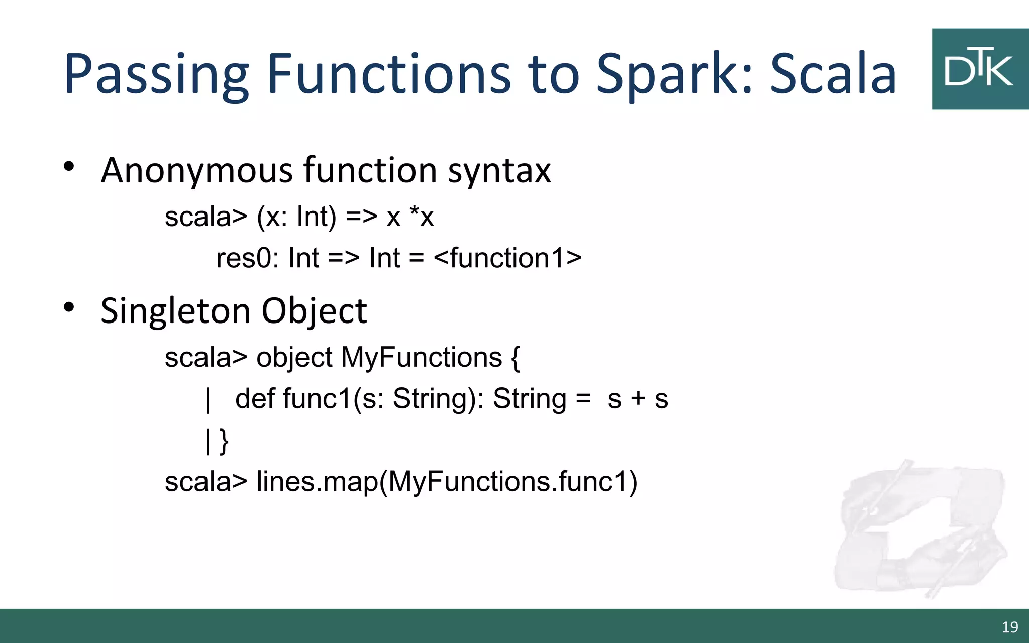 Passing Functions to Spark: Scala
• Anonymous function syntax
scala> (x: Int) => x *x
res0: Int => Int = <function1>
• Singleton Object
scala> object MyFunctions {
| def func1(s: String): String = s + s
| }
scala> lines.map(MyFunctions.func1)
19
 