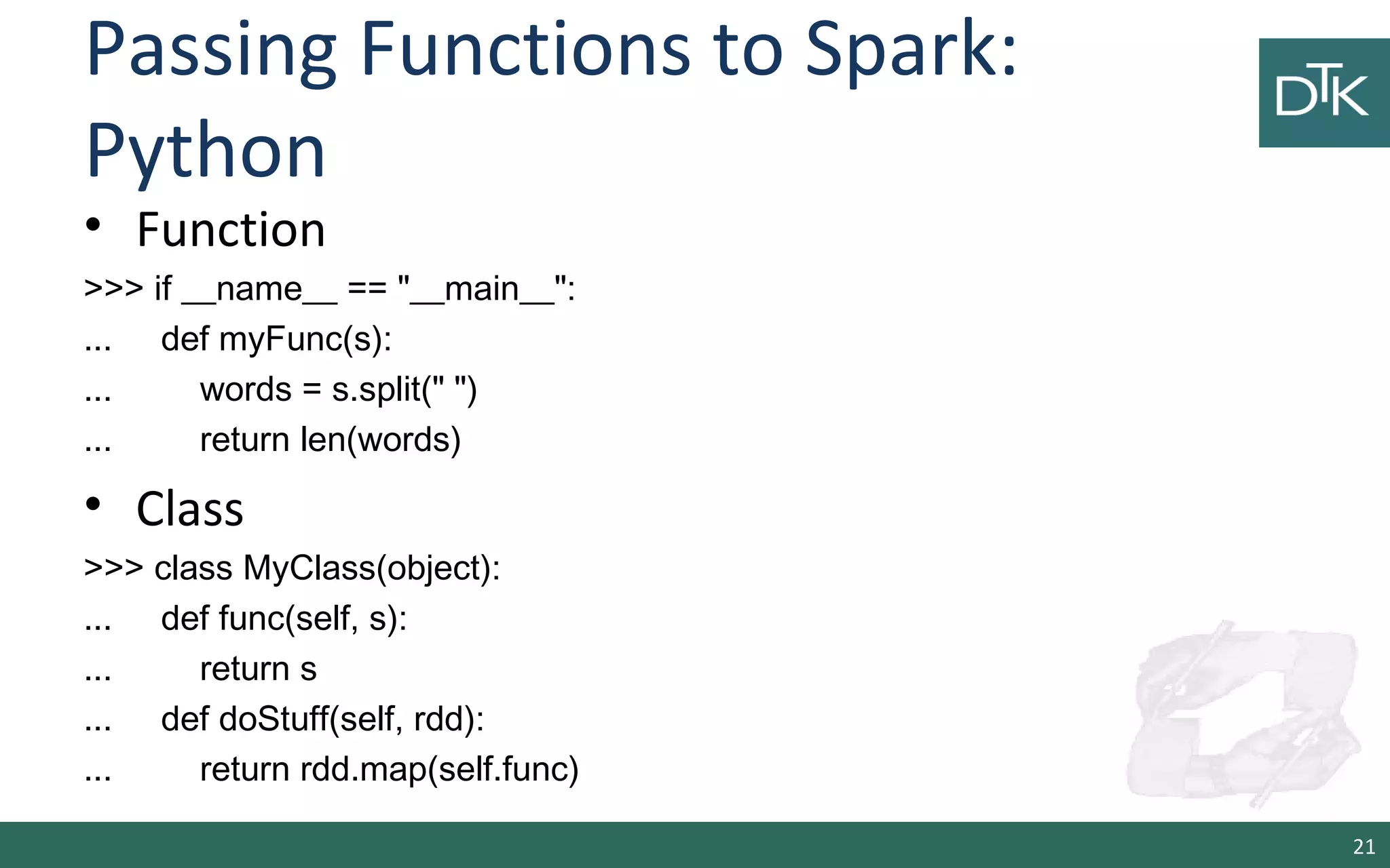 Passing Functions to Spark:
Python
• Function
>>> if __name__ == "__main__":
... def myFunc(s):
... words = s.split(" ")
... return len(words)
• Class
>>> class MyClass(object):
... def func(self, s):
... return s
... def doStuff(self, rdd):
... return rdd.map(self.func)
21
 