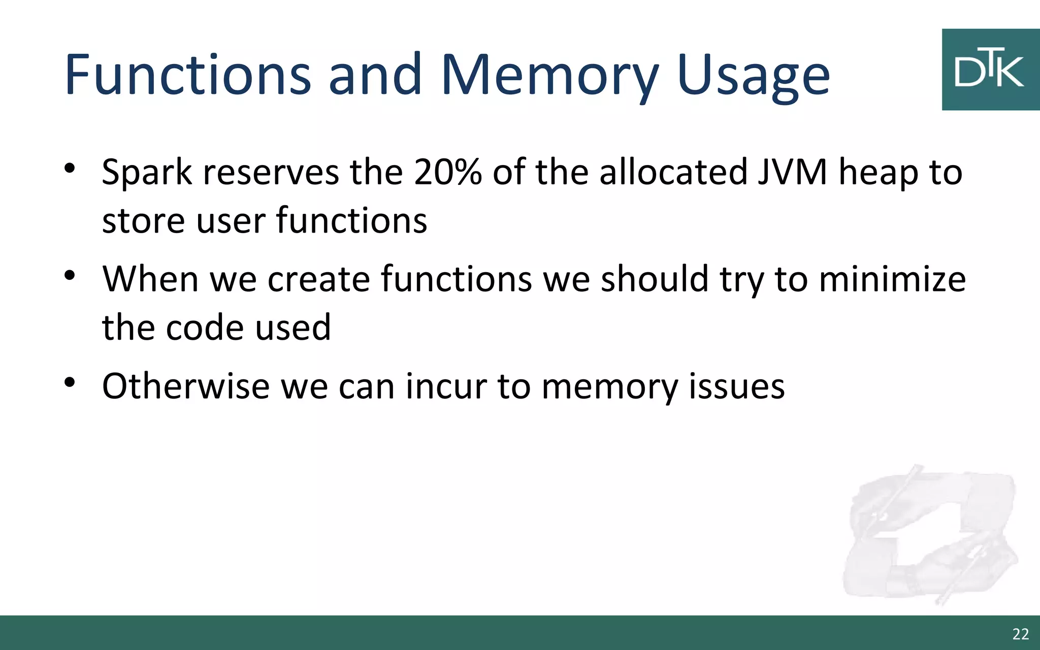 Functions and Memory Usage
• Spark reserves the 20% of the allocated JVM heap to
store user functions
• When we create functions we should try to minimize
the code used
• Otherwise we can incur to memory issues
22
 