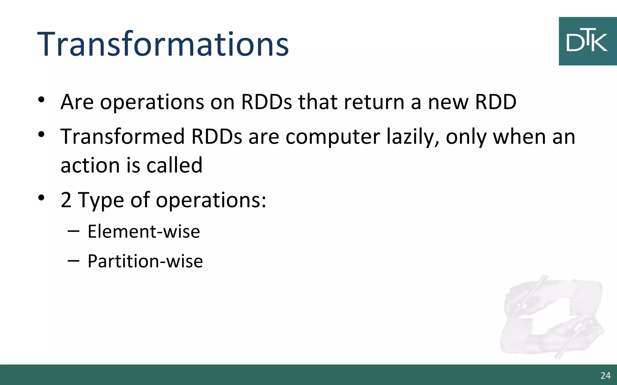 Transformations
• Are operations on RDDs that return a new RDD
• Transformed RDDs are computer lazily, only when an
action is called
• 2 Type of operations:
– Element-wise
– Partition-wise
24
 