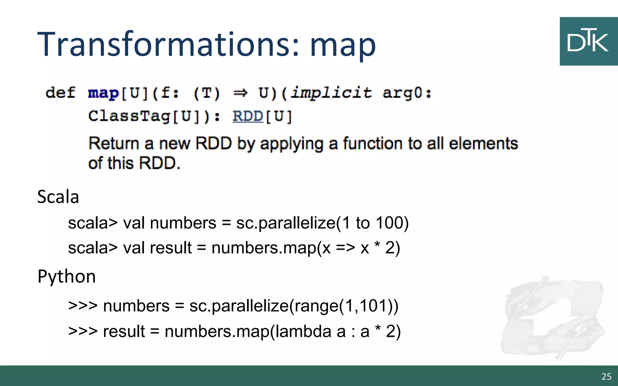 Transformations: map
Scala
scala> val numbers = sc.parallelize(1 to 100)
scala> val result = numbers.map(x => x * 2)
Python
>>> numbers = sc.parallelize(range(1,101))
>>> result = numbers.map(lambda a : a * 2)
25
 