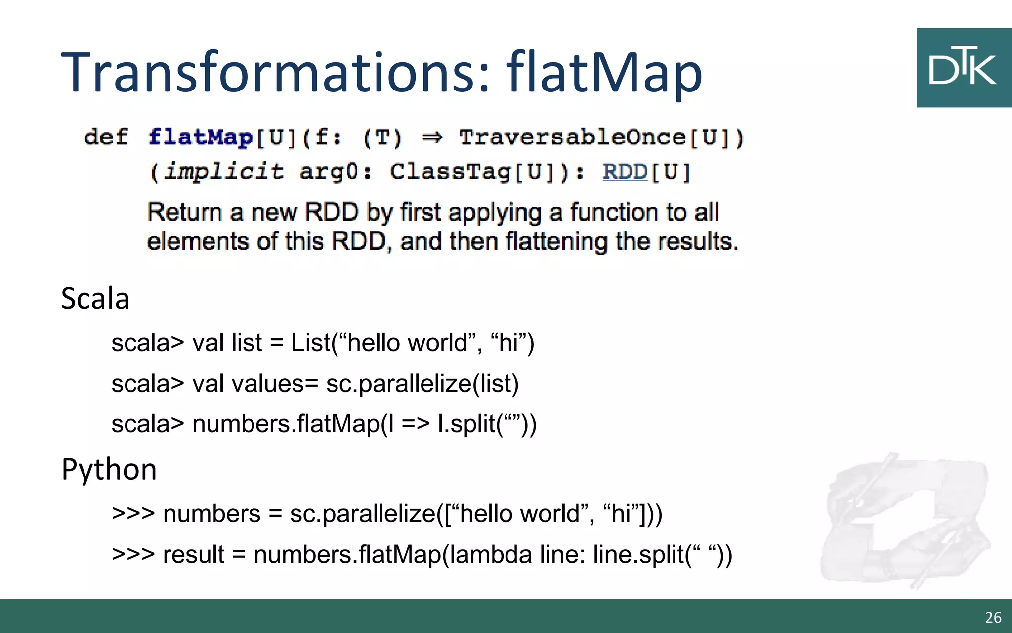 Transformations: flatMap
26
Scala
scala> val list = List(“hello world”, “hi”)
scala> val values= sc.parallelize(list)
scala> numbers.flatMap(l => l.split(“”))
Python
>>> numbers = sc.parallelize([“hello world”, “hi”]))
>>> result = numbers.flatMap(lambda line: line.split(“ “))
 