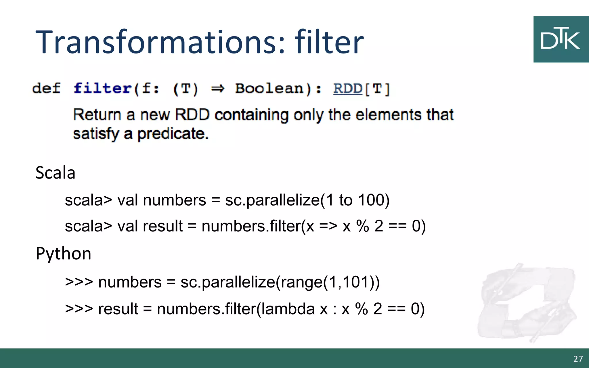 Transformations: filter
27
Scala
scala> val numbers = sc.parallelize(1 to 100)
scala> val result = numbers.filter(x => x % 2 == 0)
Python
>>> numbers = sc.parallelize(range(1,101))
>>> result = numbers.filter(lambda x : x % 2 == 0)
 