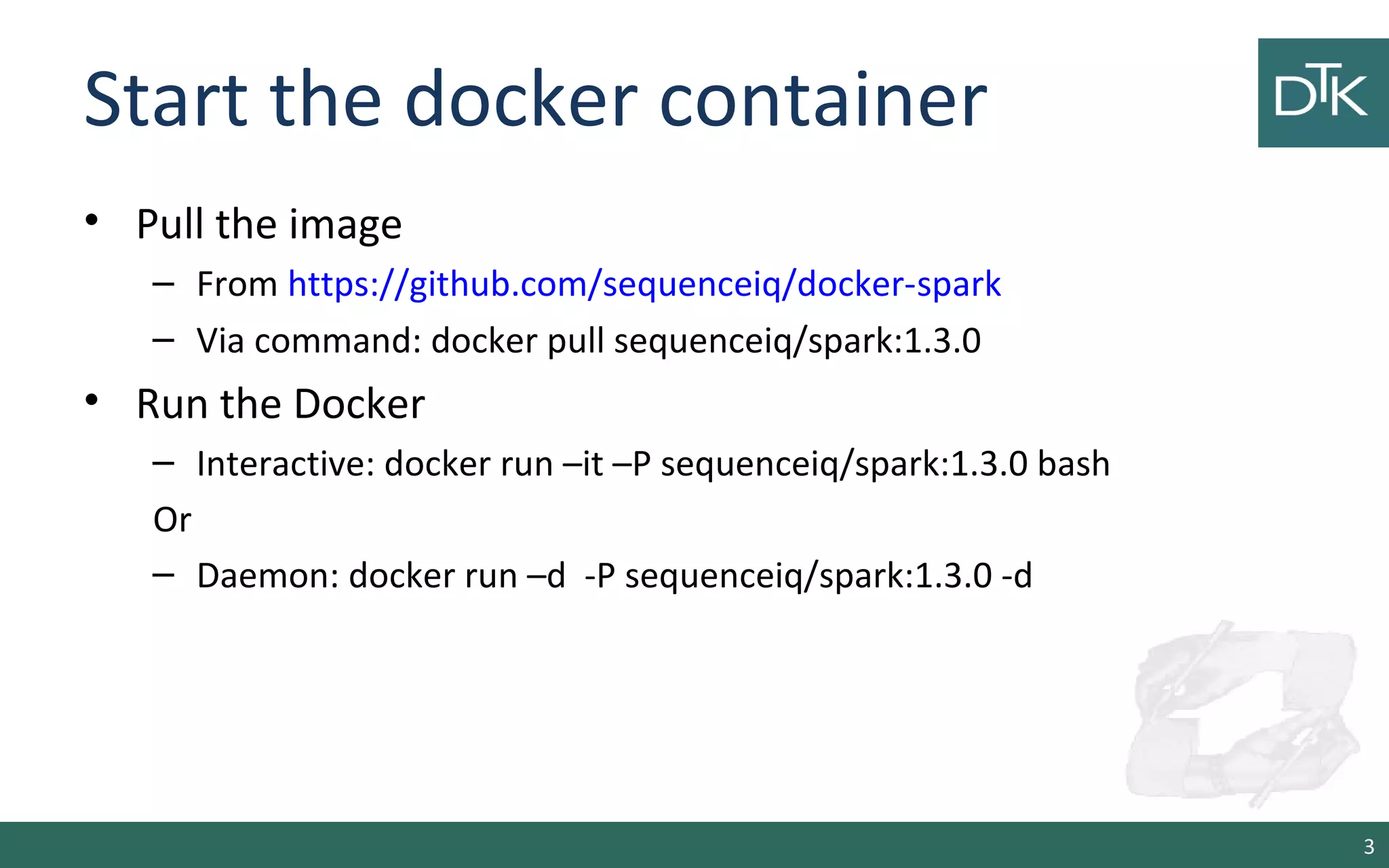 Start the docker container
• Pull the image
– From https://github.com/sequenceiq/docker-spark
– Via command: docker pull sequenceiq/spark:1.3.0
• Run the Docker
– Interactive: docker run –it –P sequenceiq/spark:1.3.0 bash
Or
– Daemon: docker run –d -P sequenceiq/spark:1.3.0 -d
3
 