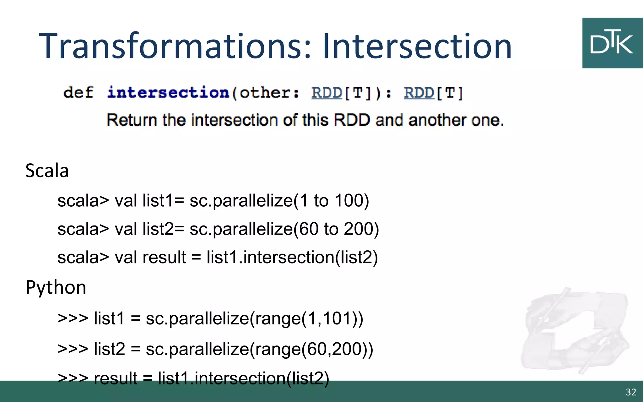 Transformations: Intersection
32
Scala
scala> val list1= sc.parallelize(1 to 100)
scala> val list2= sc.parallelize(60 to 200)
scala> val result = list1.intersection(list2)
Python
>>> list1 = sc.parallelize(range(1,101))
>>> list2 = sc.parallelize(range(60,200))
>>> result = list1.intersection(list2)
 