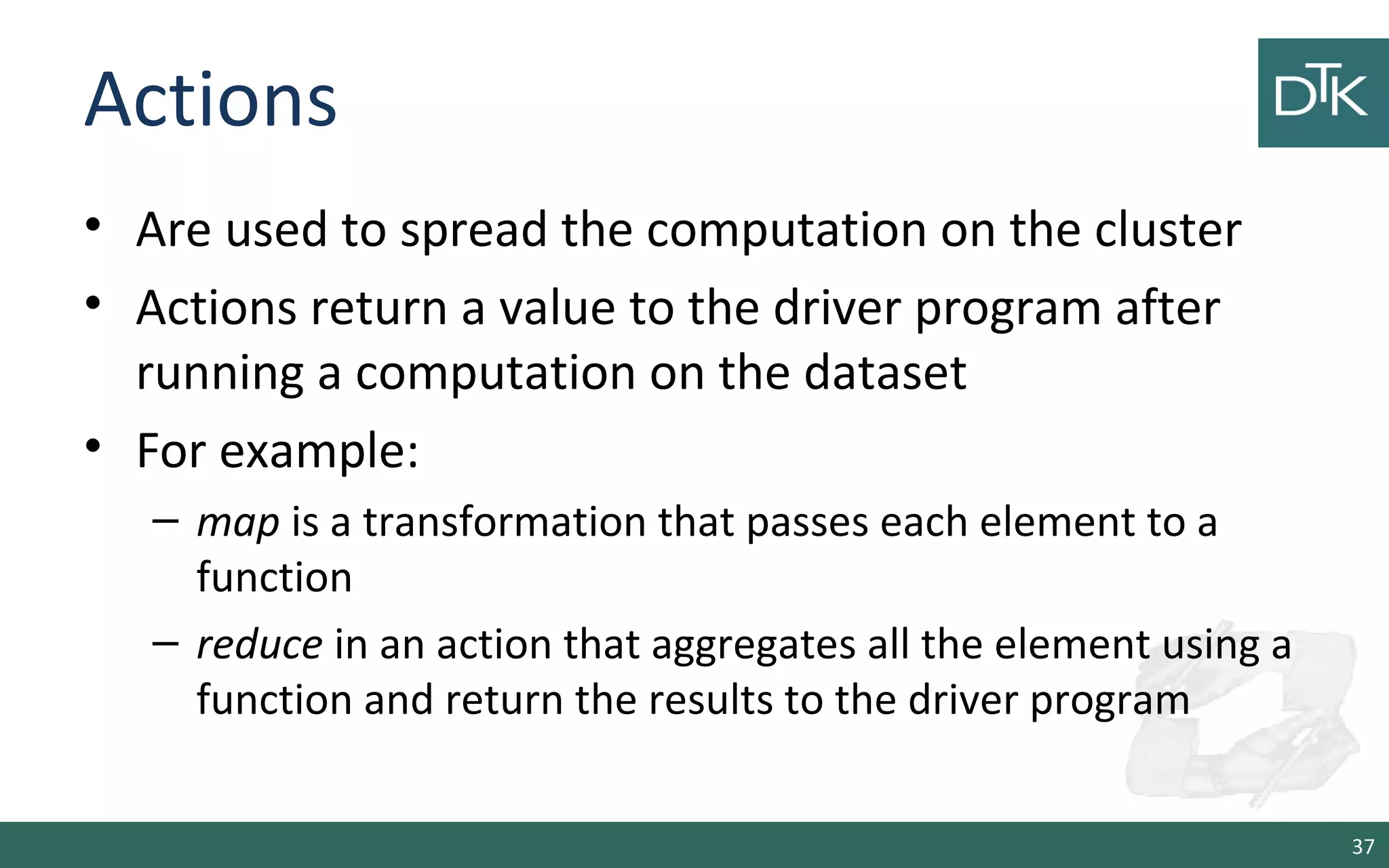 Actions
• Are used to spread the computation on the cluster
• Actions return a value to the driver program after
running a computation on the dataset
• For example:
– map is a transformation that passes each element to a
function
– reduce in an action that aggregates all the element using a
function and return the results to the driver program
37
 