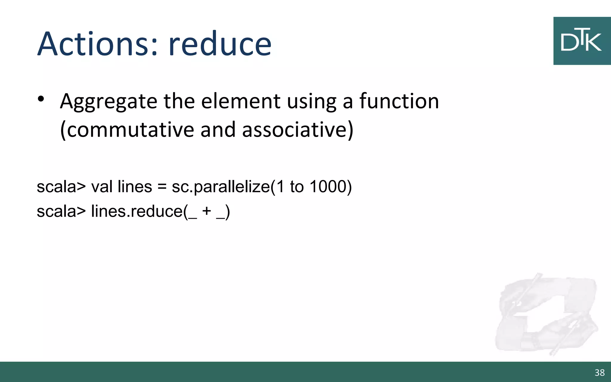 Actions: reduce
• Aggregate the element using a function
(commutative and associative)
scala> val lines = sc.parallelize(1 to 1000)
scala> lines.reduce(_ + _)
38
 