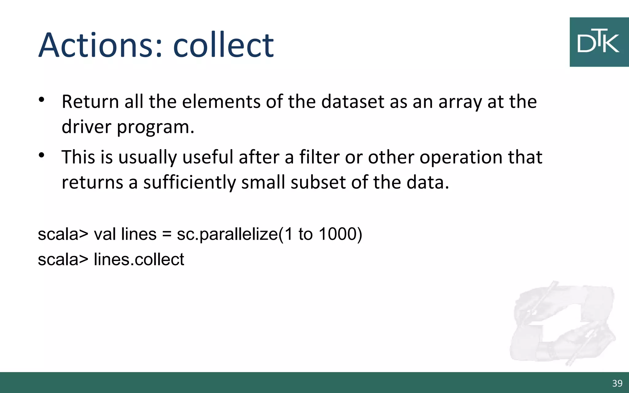 Actions: collect
• Return all the elements of the dataset as an array at the
driver program.
• This is usually useful after a filter or other operation that
returns a sufficiently small subset of the data.
scala> val lines = sc.parallelize(1 to 1000)
scala> lines.collect
39
 