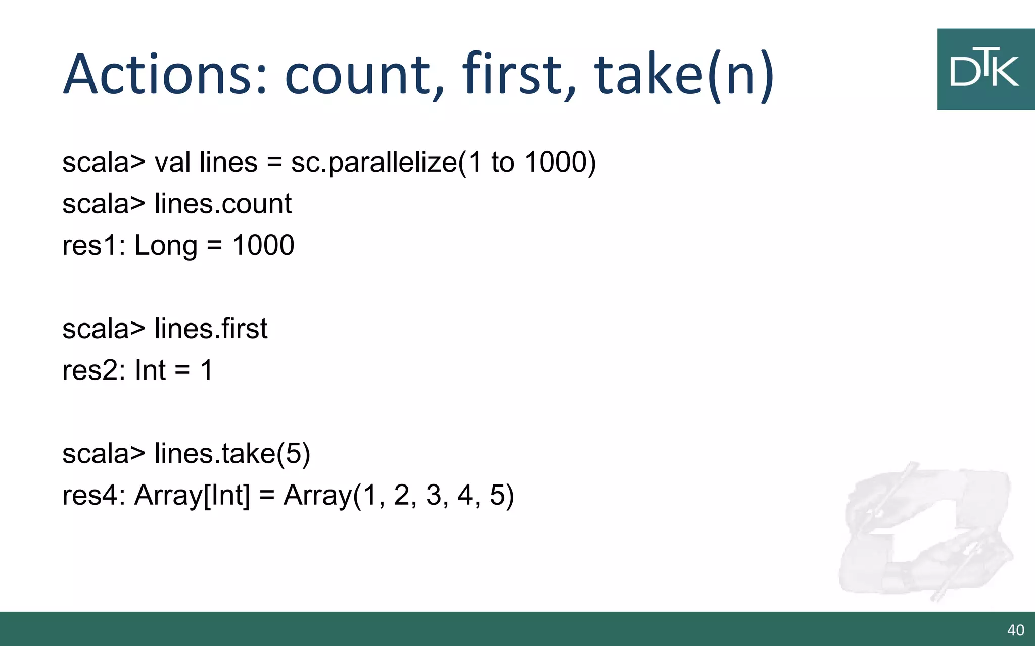 Actions: count, first, take(n)
scala> val lines = sc.parallelize(1 to 1000)
scala> lines.count
res1: Long = 1000
scala> lines.first
res2: Int = 1
scala> lines.take(5)
res4: Array[Int] = Array(1, 2, 3, 4, 5)
40
 