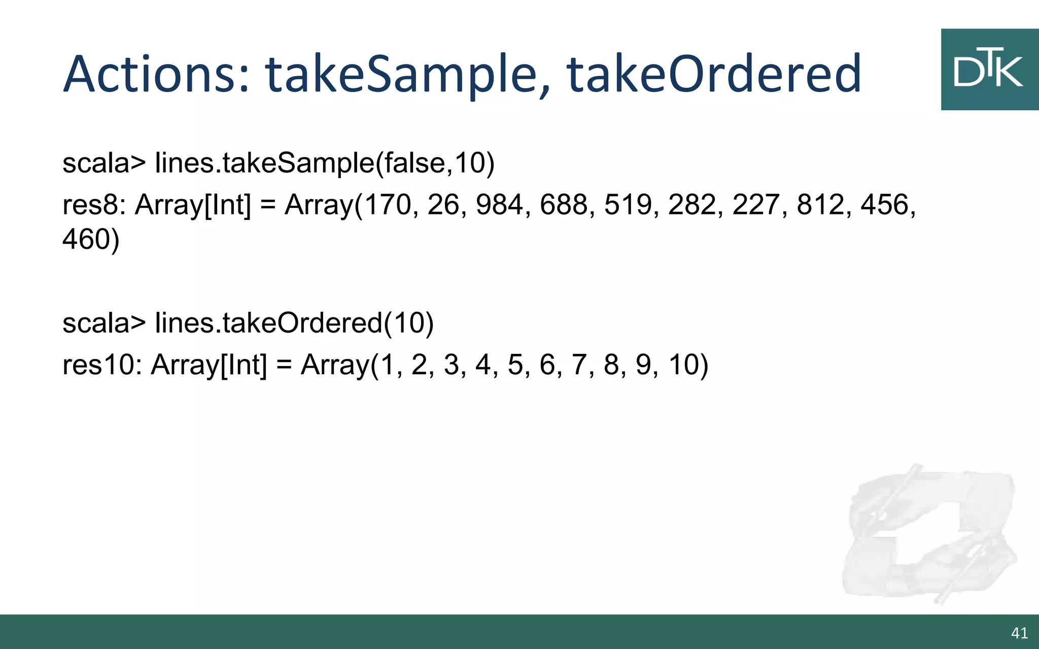 Actions: takeSample, takeOrdered
scala> lines.takeSample(false,10)
res8: Array[Int] = Array(170, 26, 984, 688, 519, 282, 227, 812, 456,
460)
scala> lines.takeOrdered(10)
res10: Array[Int] = Array(1, 2, 3, 4, 5, 6, 7, 8, 9, 10)
41
 