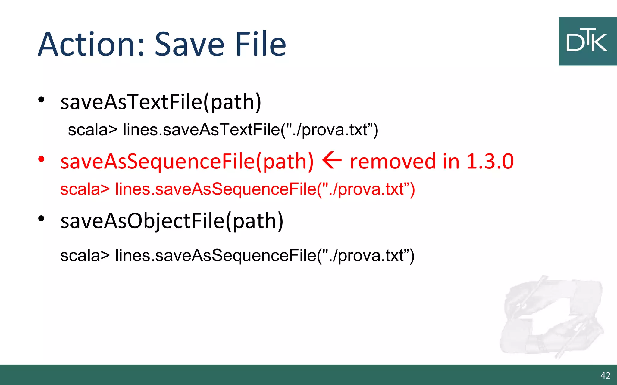 Action: Save File
• saveAsTextFile(path)
scala> lines.saveAsTextFile("./prova.txt”)
• saveAsSequenceFile(path)  removed in 1.3.0
scala> lines.saveAsSequenceFile("./prova.txt”)
• saveAsObjectFile(path)
scala> lines.saveAsSequenceFile("./prova.txt”)
42
 