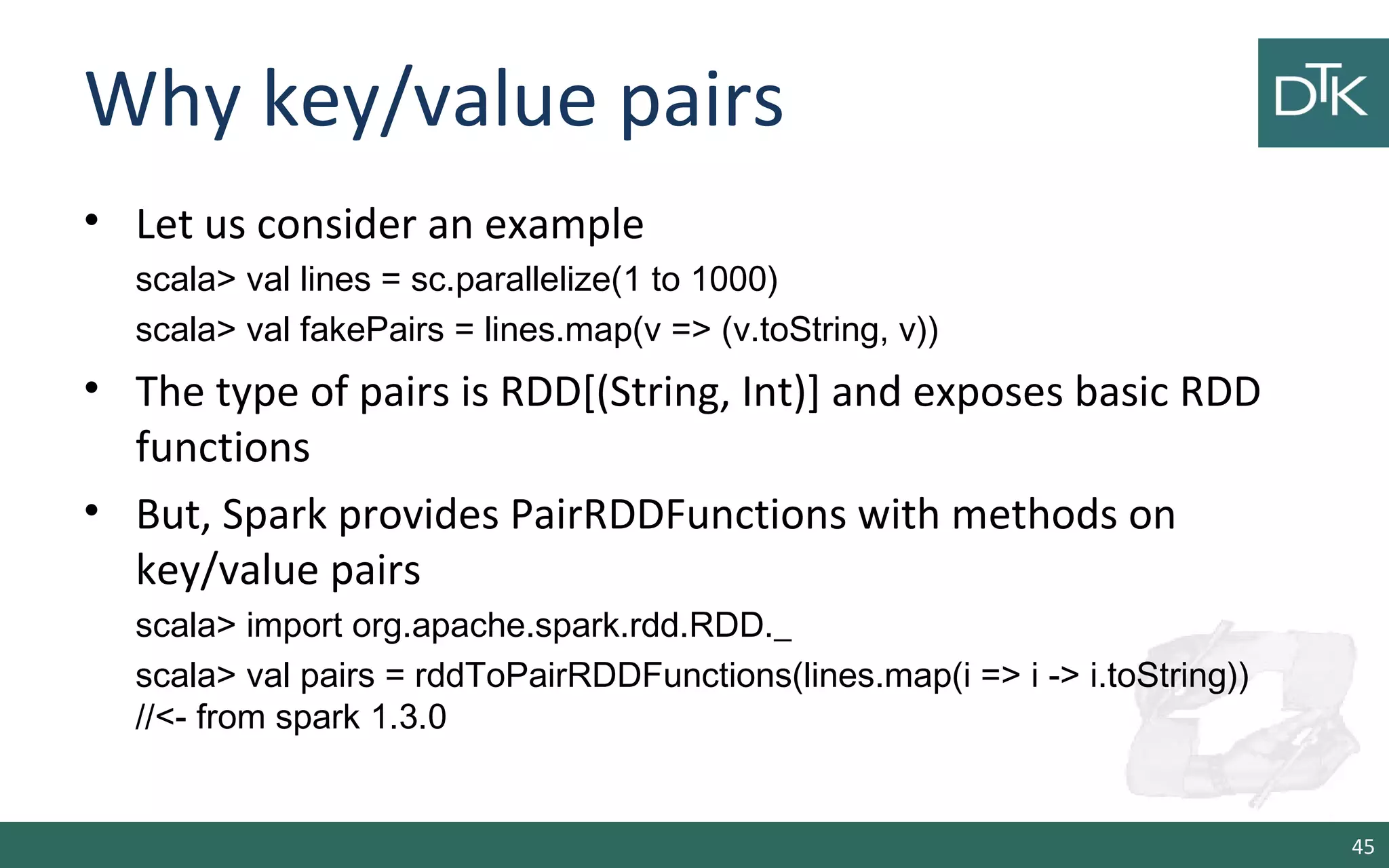 Why key/value pairs
• Let us consider an example
scala> val lines = sc.parallelize(1 to 1000)
scala> val fakePairs = lines.map(v => (v.toString, v))
• The type of pairs is RDD[(String, Int)] and exposes basic RDD
functions
• But, Spark provides PairRDDFunctions with methods on
key/value pairs
scala> import org.apache.spark.rdd.RDD._
scala> val pairs = rddToPairRDDFunctions(lines.map(i => i -> i.toString))
//<- from spark 1.3.0
45
 