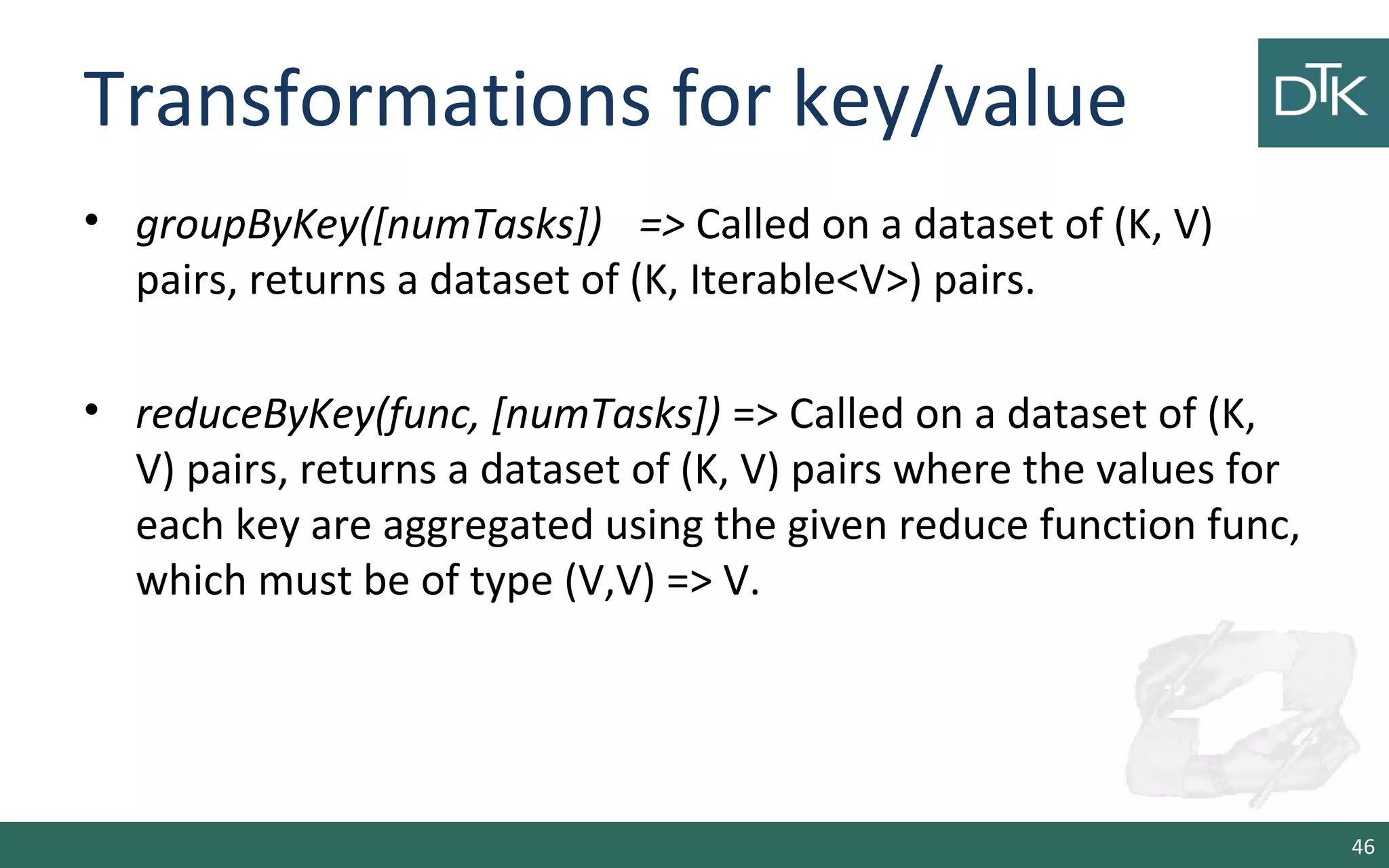 Transformations for key/value
• groupByKey([numTasks]) => Called on a dataset of (K, V)
pairs, returns a dataset of (K, Iterable<V>) pairs.
• reduceByKey(func, [numTasks]) => Called on a dataset of (K,
V) pairs, returns a dataset of (K, V) pairs where the values for
each key are aggregated using the given reduce function func,
which must be of type (V,V) => V.
46
 