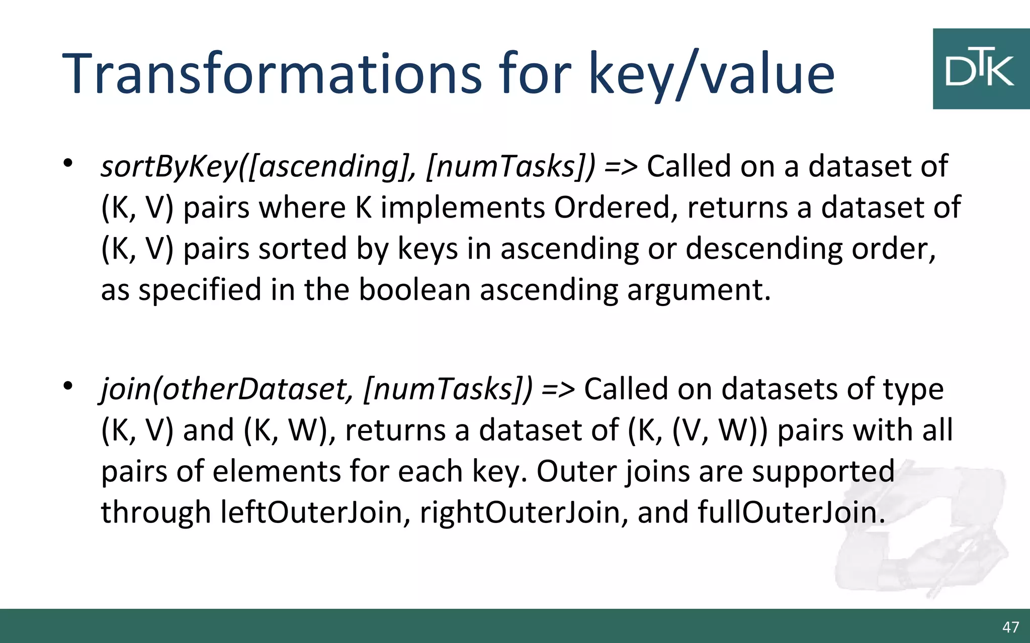 Transformations for key/value
• sortByKey([ascending], [numTasks]) => Called on a dataset of
(K, V) pairs where K implements Ordered, returns a dataset of
(K, V) pairs sorted by keys in ascending or descending order,
as specified in the boolean ascending argument.
• join(otherDataset, [numTasks]) => Called on datasets of type
(K, V) and (K, W), returns a dataset of (K, (V, W)) pairs with all
pairs of elements for each key. Outer joins are supported
through leftOuterJoin, rightOuterJoin, and fullOuterJoin.
47
 