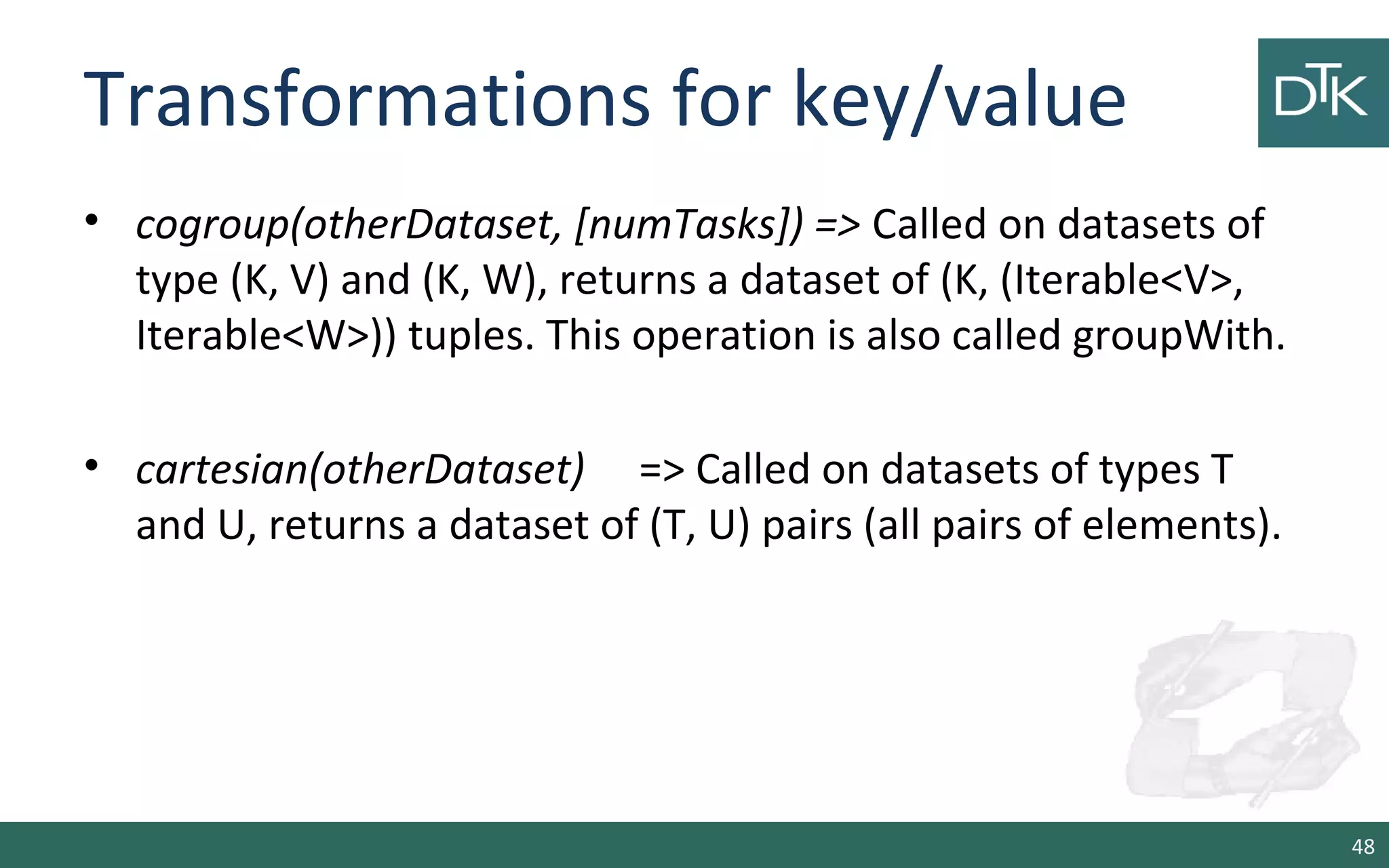 Transformations for key/value
• cogroup(otherDataset, [numTasks]) => Called on datasets of
type (K, V) and (K, W), returns a dataset of (K, (Iterable<V>,
Iterable<W>)) tuples. This operation is also called groupWith.
• cartesian(otherDataset) => Called on datasets of types T
and U, returns a dataset of (T, U) pairs (all pairs of elements).
48
 