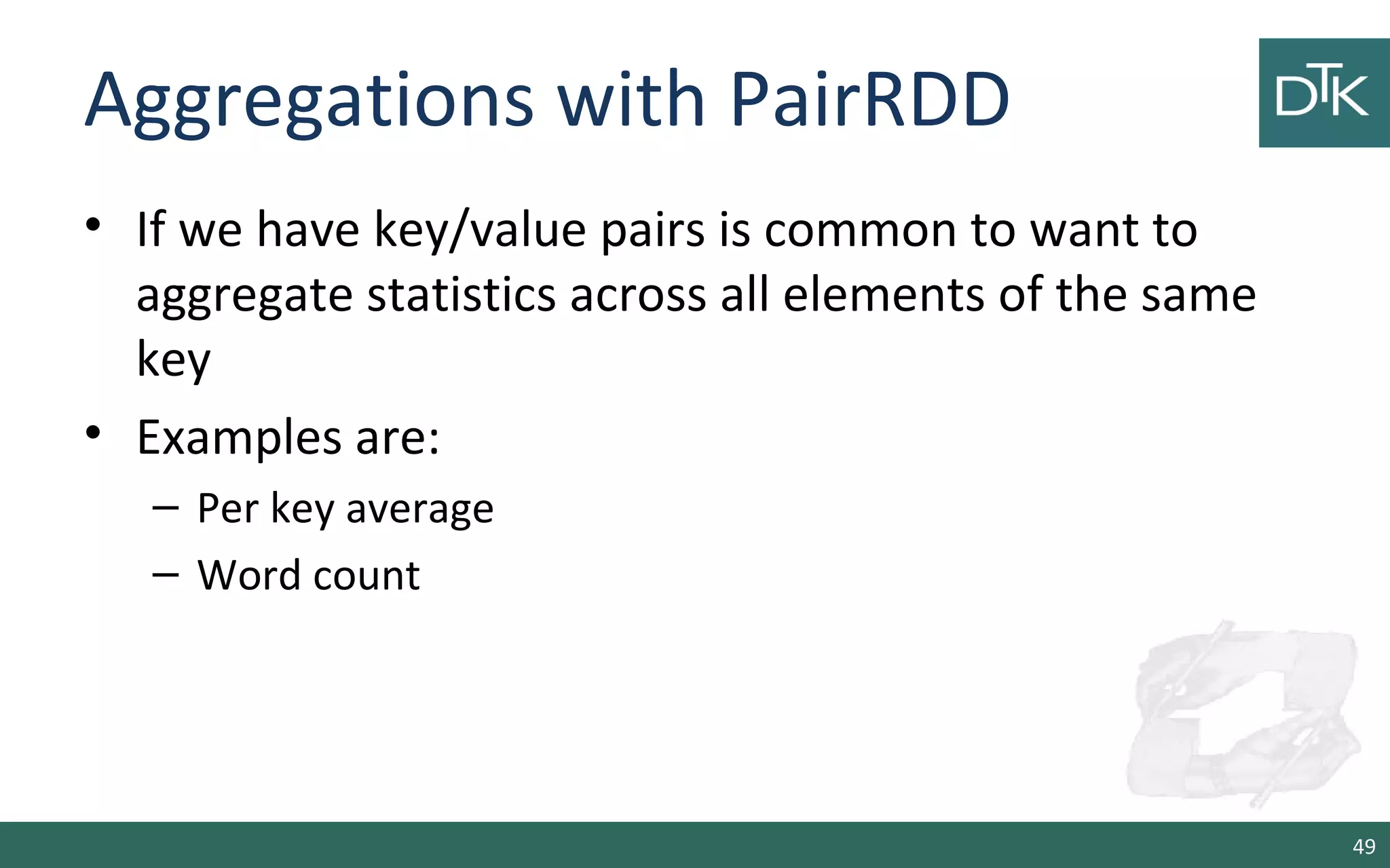 Aggregations with PairRDD
• If we have key/value pairs is common to want to
aggregate statistics across all elements of the same
key
• Examples are:
– Per key average
– Word count
49
 