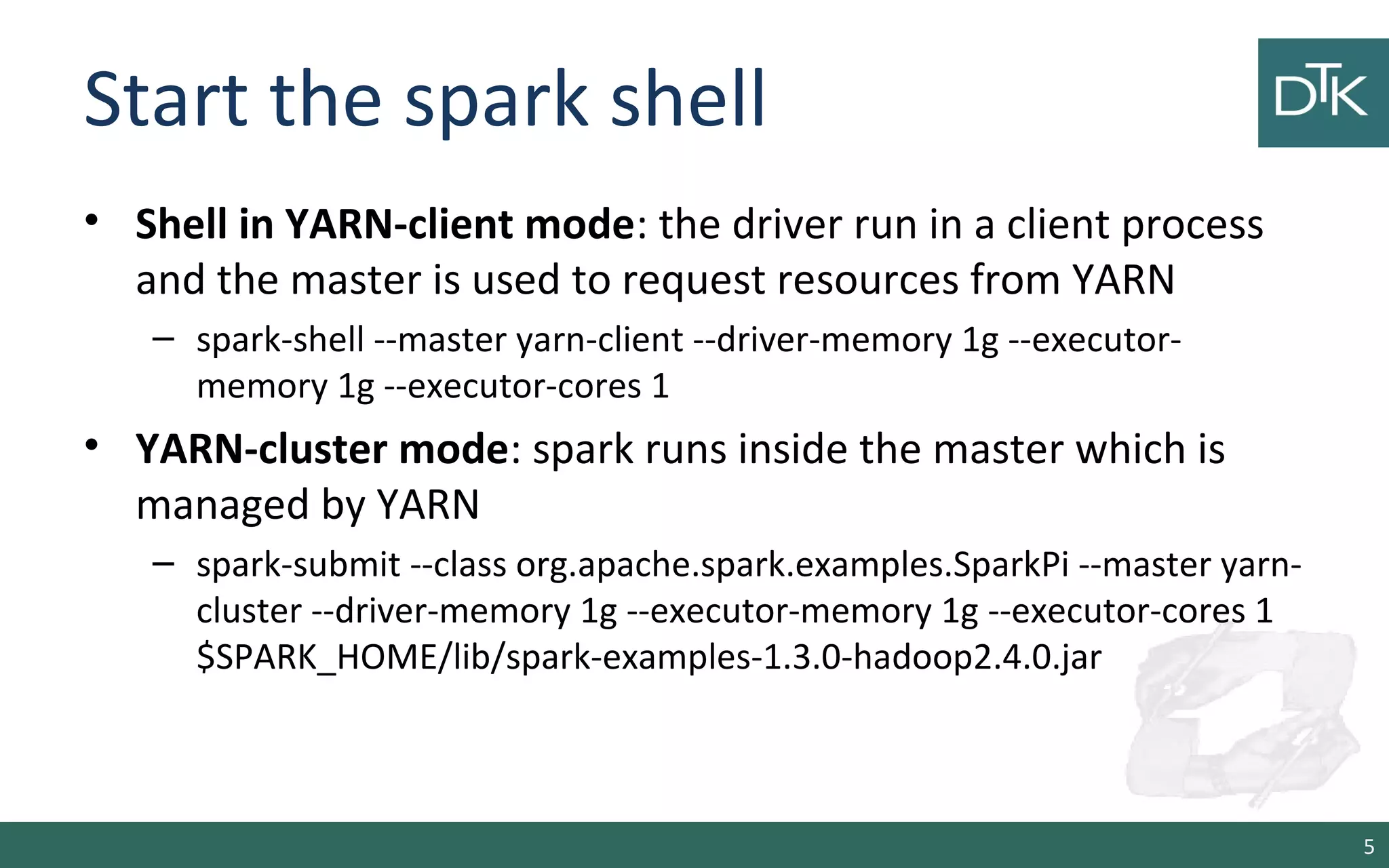 Start the spark shell
• Shell in YARN-client mode: the driver run in a client process
and the master is used to request resources from YARN
– spark-shell --master yarn-client --driver-memory 1g --executor-
memory 1g --executor-cores 1
• YARN-cluster mode: spark runs inside the master which is
managed by YARN
– spark-submit --class org.apache.spark.examples.SparkPi --master yarn-
cluster --driver-memory 1g --executor-memory 1g --executor-cores 1
$SPARK_HOME/lib/spark-examples-1.3.0-hadoop2.4.0.jar
5
 