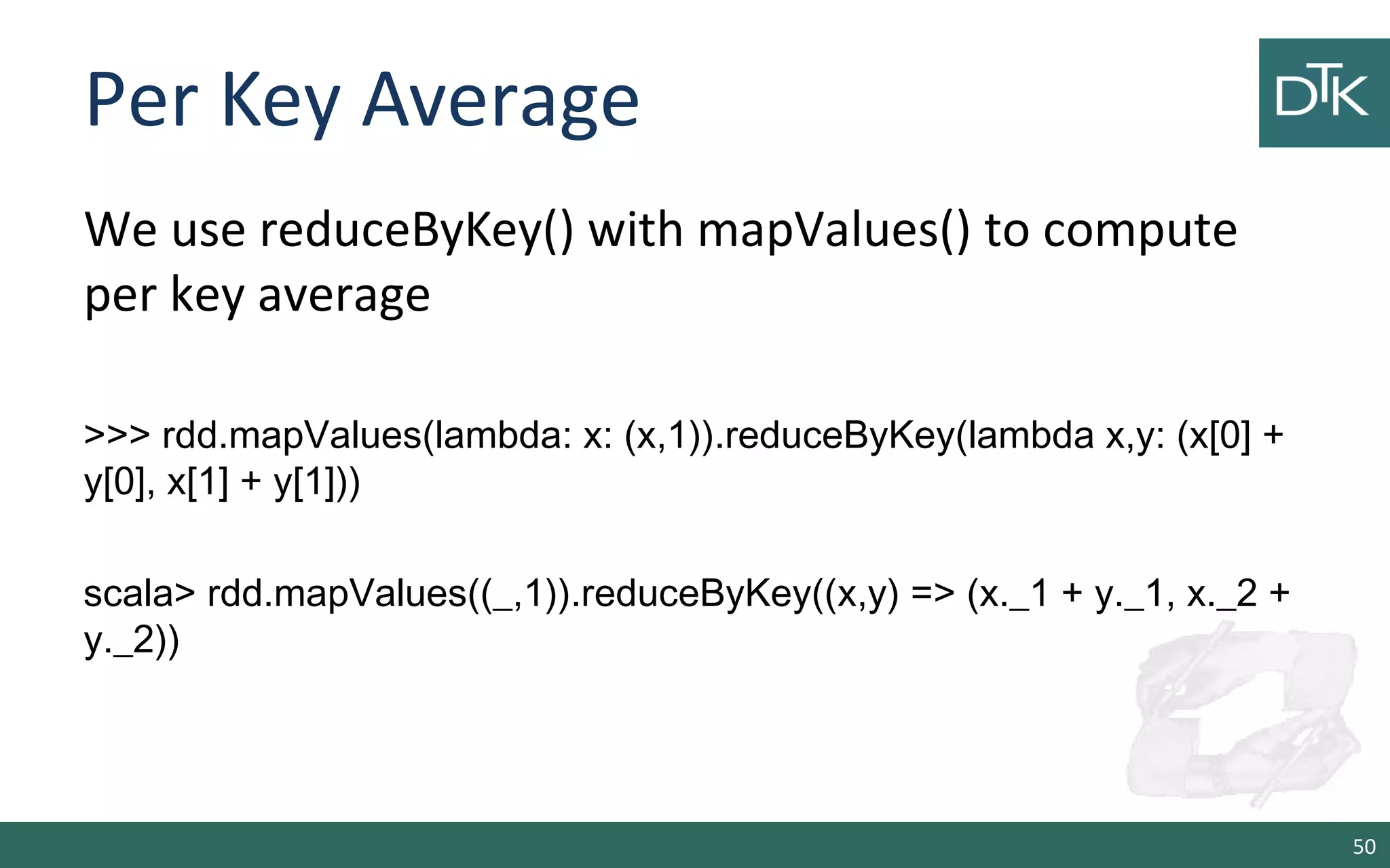 Per Key Average
We use reduceByKey() with mapValues() to compute
per key average
>>> rdd.mapValues(lambda: x: (x,1)).reduceByKey(lambda x,y: (x[0] +
y[0], x[1] + y[1]))
scala> rdd.mapValues((_,1)).reduceByKey((x,y) => (x._1 + y._1, x._2 +
y._2))
50
 