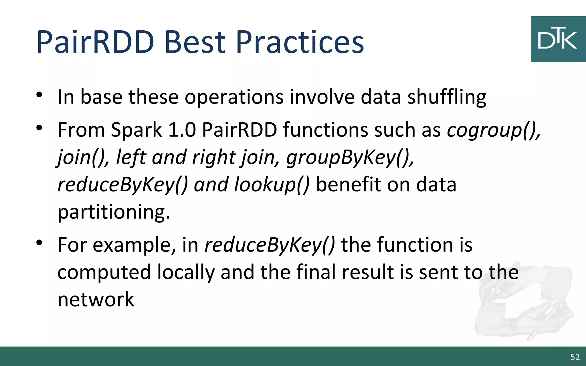 PairRDD Best Practices
• In base these operations involve data shuffling
• From Spark 1.0 PairRDD functions such as cogroup(),
join(), left and right join, groupByKey(),
reduceByKey() and lookup() benefit on data
partitioning.
• For example, in reduceByKey() the function is
computed locally and the final result is sent to the
network
52
 