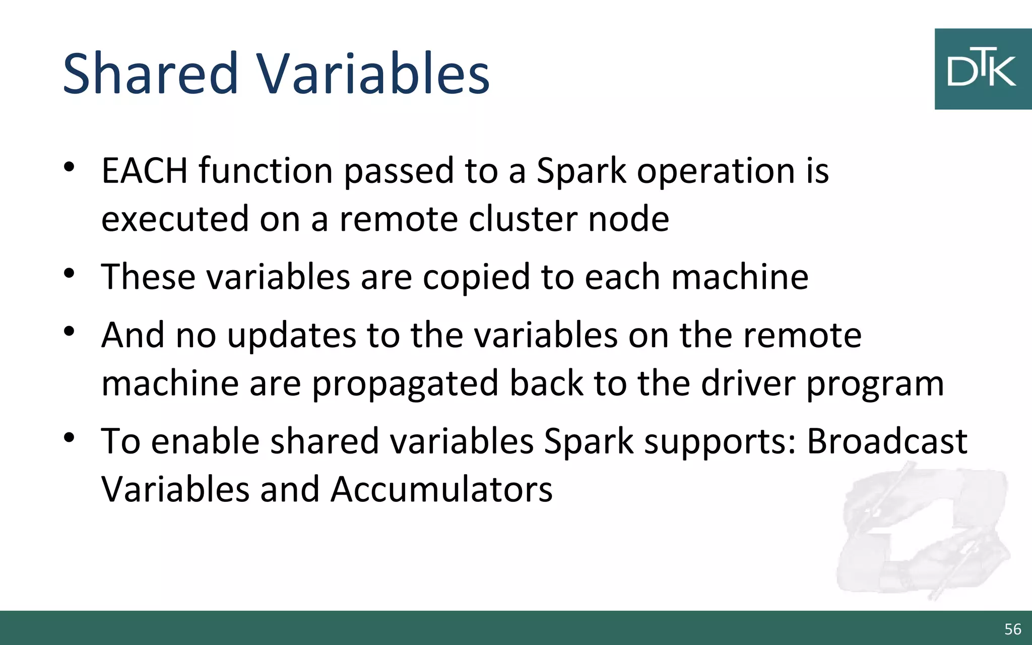 Shared Variables
• EACH function passed to a Spark operation is
executed on a remote cluster node
• These variables are copied to each machine
• And no updates to the variables on the remote
machine are propagated back to the driver program
• To enable shared variables Spark supports: Broadcast
Variables and Accumulators
56
 
