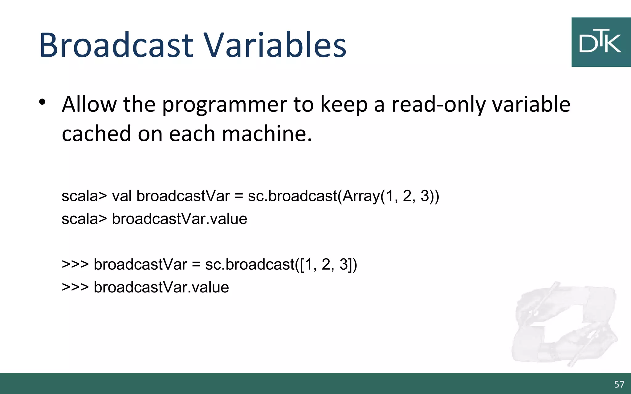 Broadcast Variables
• Allow the programmer to keep a read-only variable
cached on each machine.
scala> val broadcastVar = sc.broadcast(Array(1, 2, 3))
scala> broadcastVar.value
>>> broadcastVar = sc.broadcast([1, 2, 3])
>>> broadcastVar.value
57
 