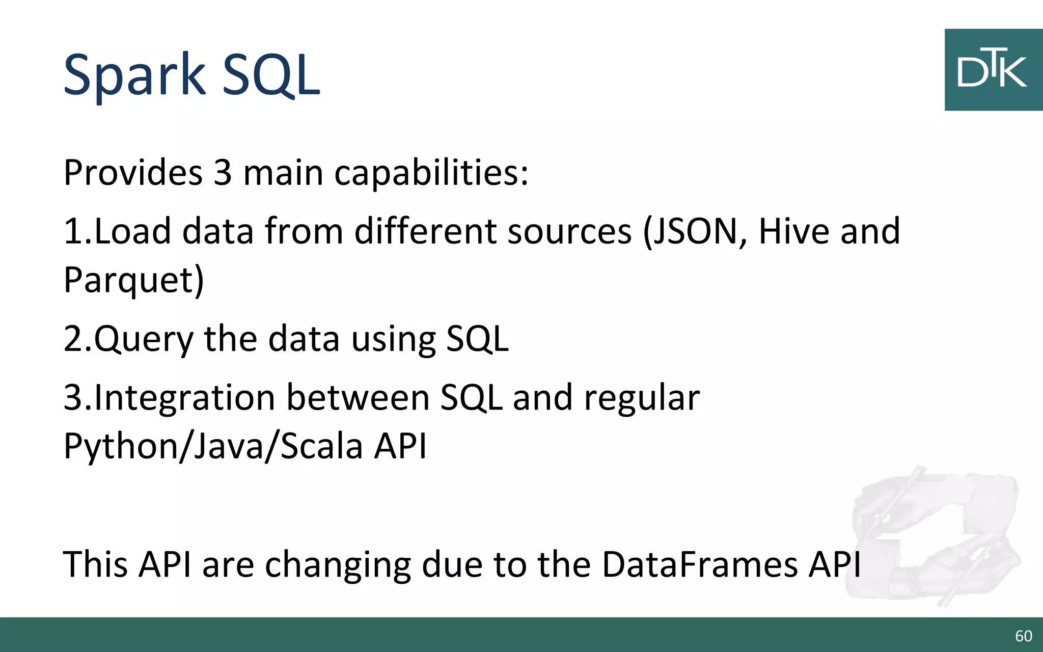 Spark SQL
Provides 3 main capabilities:
1.Load data from different sources (JSON, Hive and
Parquet)
2.Query the data using SQL
3.Integration between SQL and regular
Python/Java/Scala API
This API are changing due to the DataFrames API
60
 