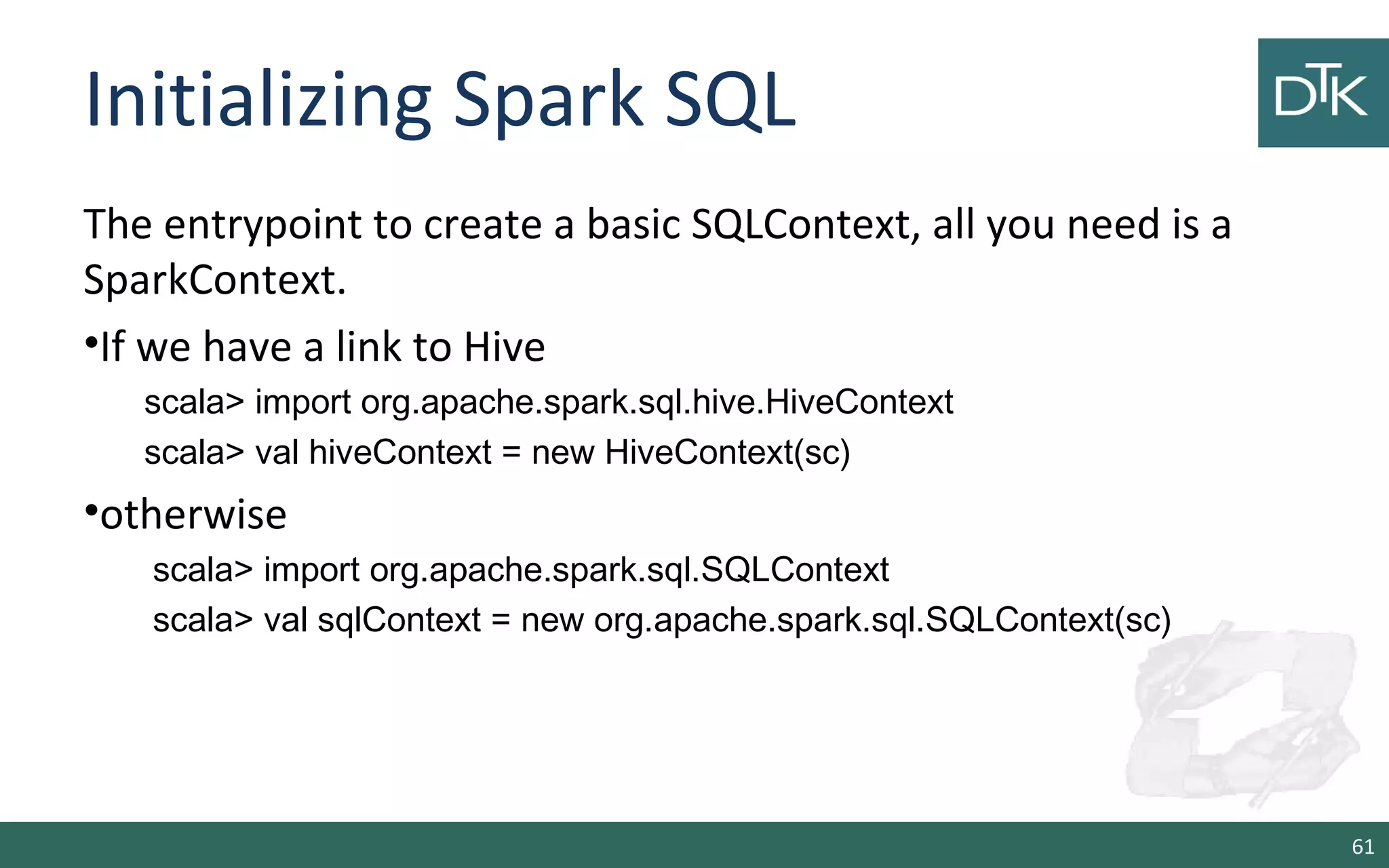 Initializing Spark SQL
The entrypoint to create a basic SQLContext, all you need is a
SparkContext.
•If we have a link to Hive
scala> import org.apache.spark.sql.hive.HiveContext
scala> val hiveContext = new HiveContext(sc)
•otherwise
scala> import org.apache.spark.sql.SQLContext
scala> val sqlContext = new org.apache.spark.sql.SQLContext(sc)
61
 