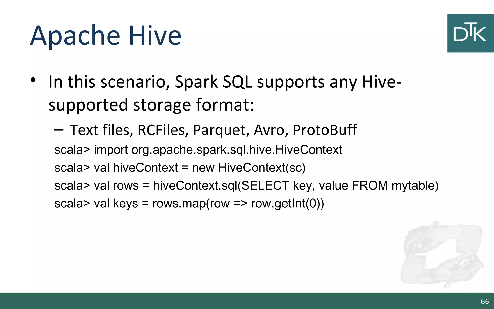 Apache Hive
• In this scenario, Spark SQL supports any Hive-
supported storage format:
– Text files, RCFiles, Parquet, Avro, ProtoBuff
scala> import org.apache.spark.sql.hive.HiveContext
scala> val hiveContext = new HiveContext(sc)
scala> val rows = hiveContext.sql(SELECT key, value FROM mytable)
scala> val keys = rows.map(row => row.getInt(0))
66
 