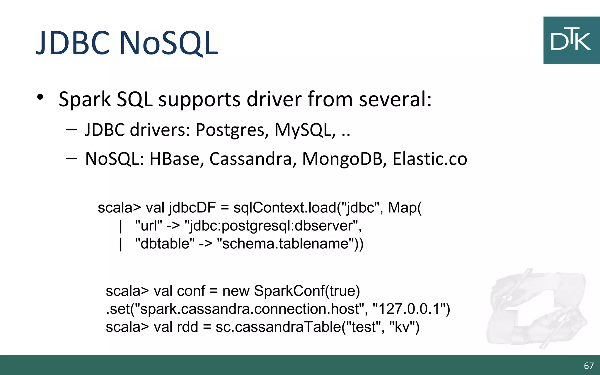JDBC NoSQL
• Spark SQL supports driver from several:
– JDBC drivers: Postgres, MySQL, ..
– NoSQL: HBase, Cassandra, MongoDB, Elastic.co
67
scala> val jdbcDF = sqlContext.load("jdbc", Map(
| "url" -> "jdbc:postgresql:dbserver",
| "dbtable" -> "schema.tablename"))
scala> val conf = new SparkConf(true)
.set("spark.cassandra.connection.host", "127.0.0.1")
scala> val rdd = sc.cassandraTable("test", "kv")
 