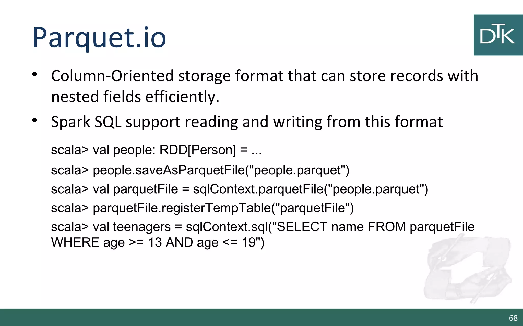 Parquet.io
• Column-Oriented storage format that can store records with
nested fields efficiently.
• Spark SQL support reading and writing from this format
scala> val people: RDD[Person] = ...
scala> people.saveAsParquetFile("people.parquet")
scala> val parquetFile = sqlContext.parquetFile("people.parquet")
scala> parquetFile.registerTempTable("parquetFile")
scala> val teenagers = sqlContext.sql("SELECT name FROM parquetFile
WHERE age >= 13 AND age <= 19")
68
 