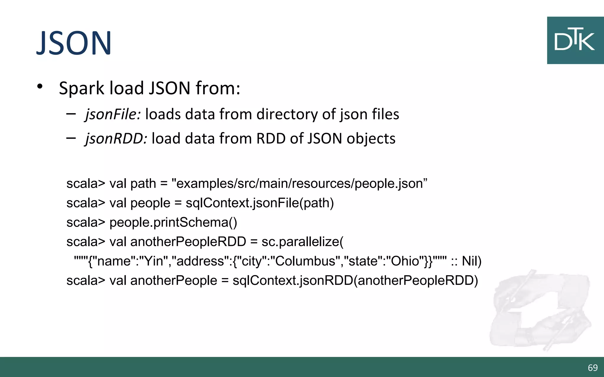 JSON
• Spark load JSON from:
– jsonFile: loads data from directory of json files
– jsonRDD: load data from RDD of JSON objects
scala> val path = "examples/src/main/resources/people.json”
scala> val people = sqlContext.jsonFile(path)
scala> people.printSchema()
scala> val anotherPeopleRDD = sc.parallelize(
"""{"name":"Yin","address":{"city":"Columbus","state":"Ohio"}}""" :: Nil)
scala> val anotherPeople = sqlContext.jsonRDD(anotherPeopleRDD)
69
 