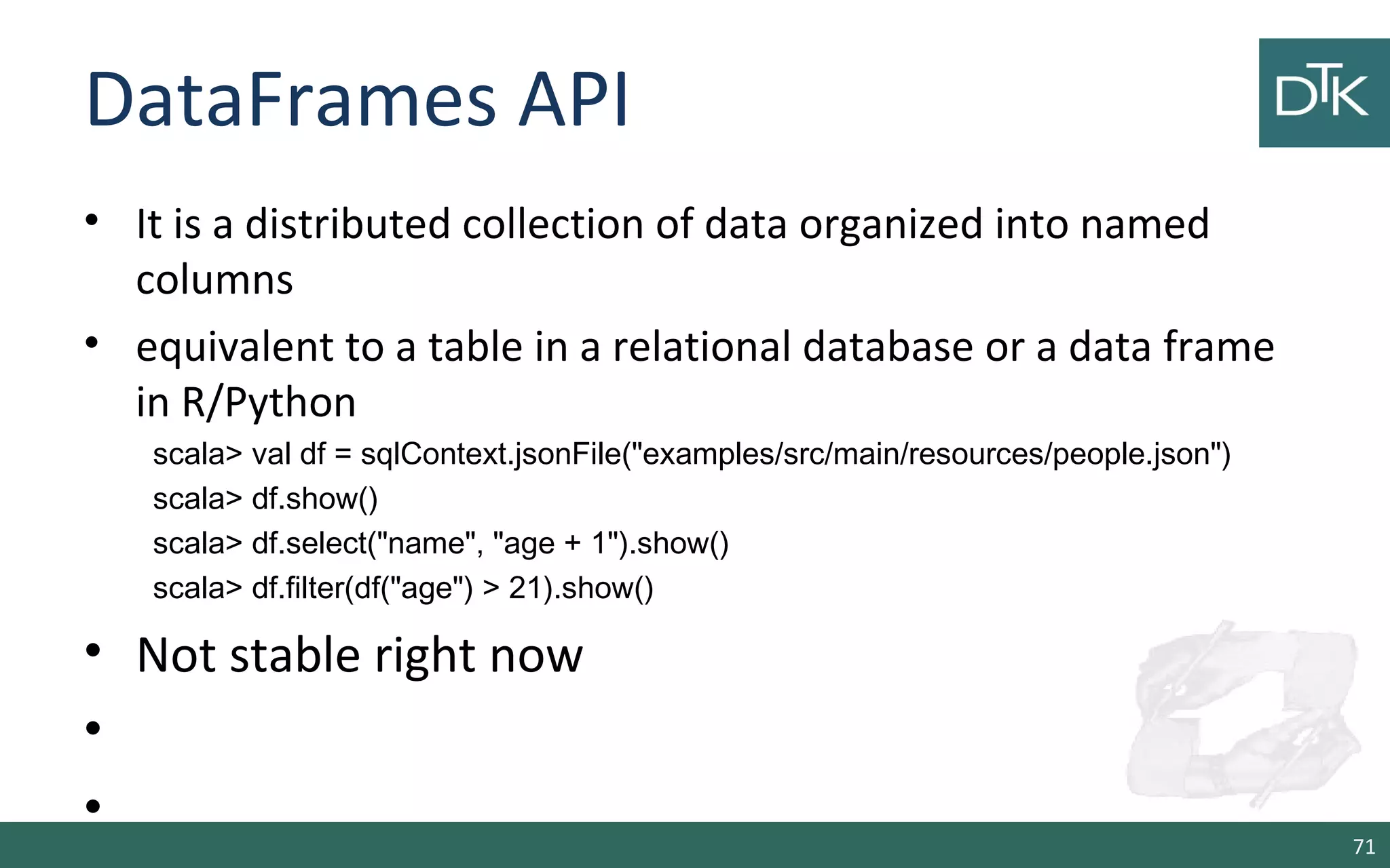 DataFrames API
• It is a distributed collection of data organized into named
columns
• equivalent to a table in a relational database or a data frame
in R/Python
scala> val df = sqlContext.jsonFile("examples/src/main/resources/people.json")
scala> df.show()
scala> df.select("name", "age + 1").show()
scala> df.filter(df("age") > 21).show()
• Not stable right now
•
•
71
 