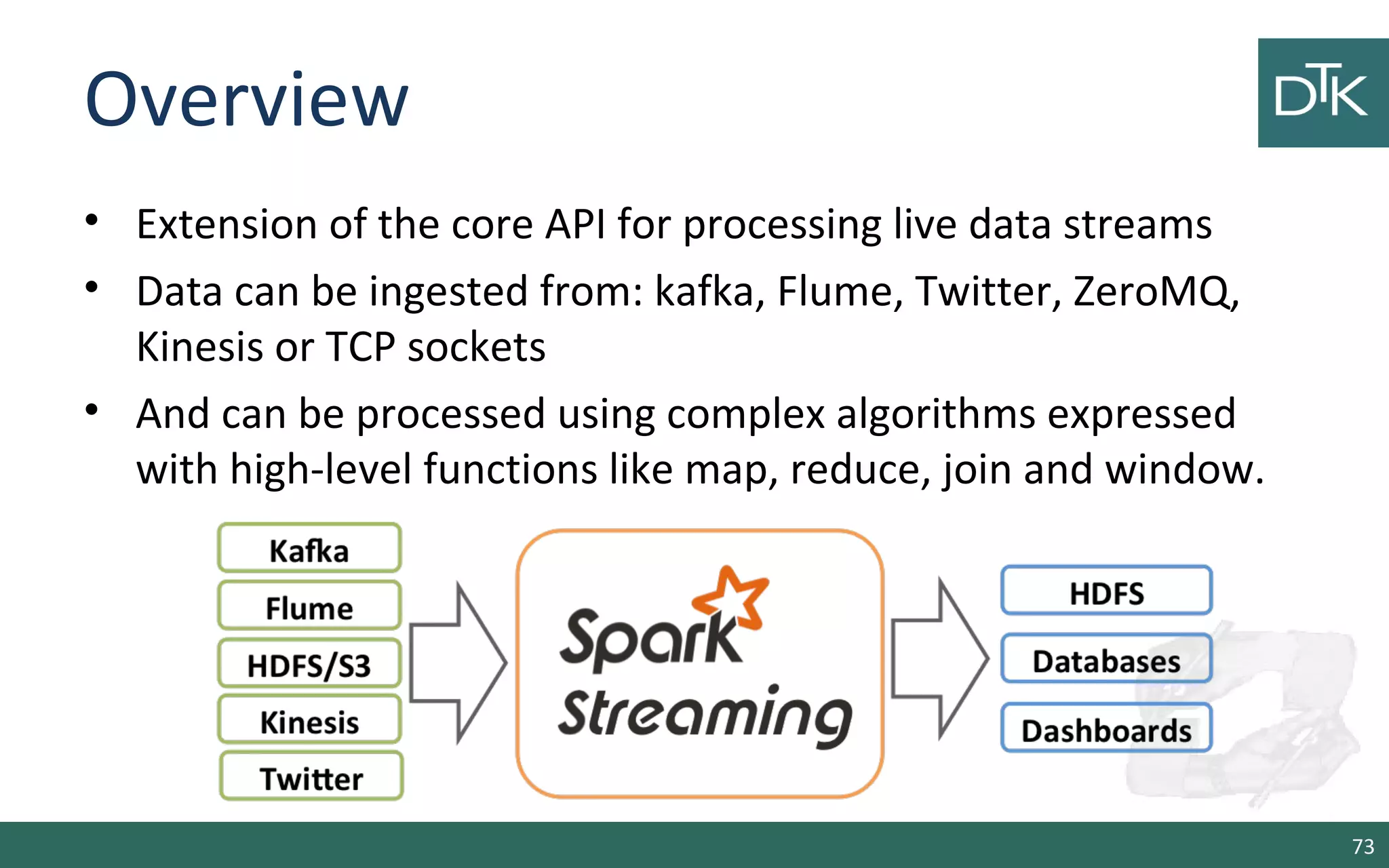 Overview
• Extension of the core API for processing live data streams
• Data can be ingested from: kafka, Flume, Twitter, ZeroMQ,
Kinesis or TCP sockets
• And can be processed using complex algorithms expressed
with high-level functions like map, reduce, join and window.
73
 