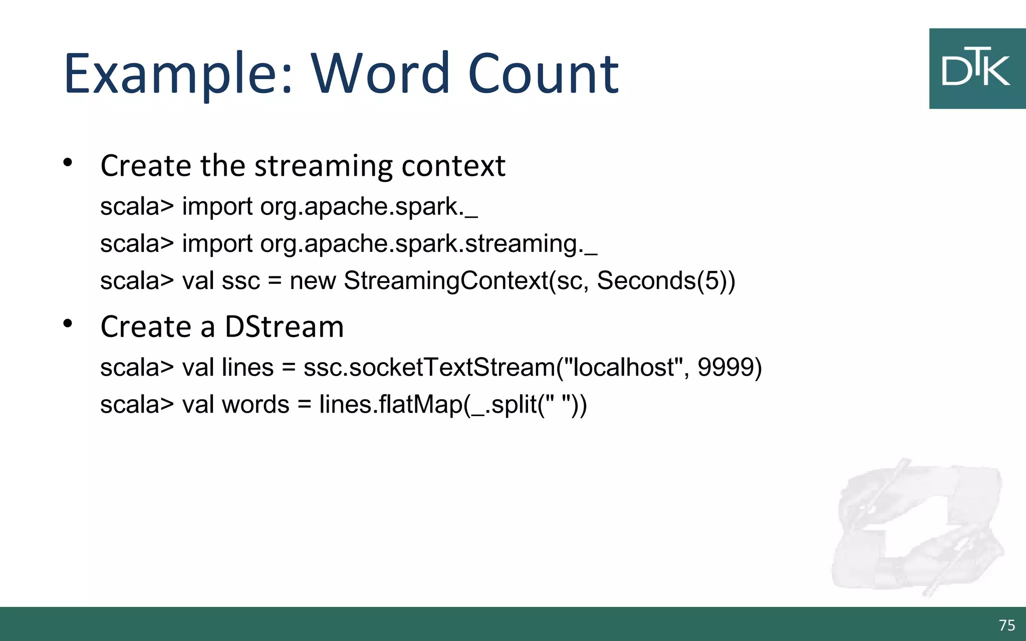 Example: Word Count
• Create the streaming context
scala> import org.apache.spark._
scala> import org.apache.spark.streaming._
scala> val ssc = new StreamingContext(sc, Seconds(5))
• Create a DStream
scala> val lines = ssc.socketTextStream("localhost", 9999)
scala> val words = lines.flatMap(_.split(" "))
75
 