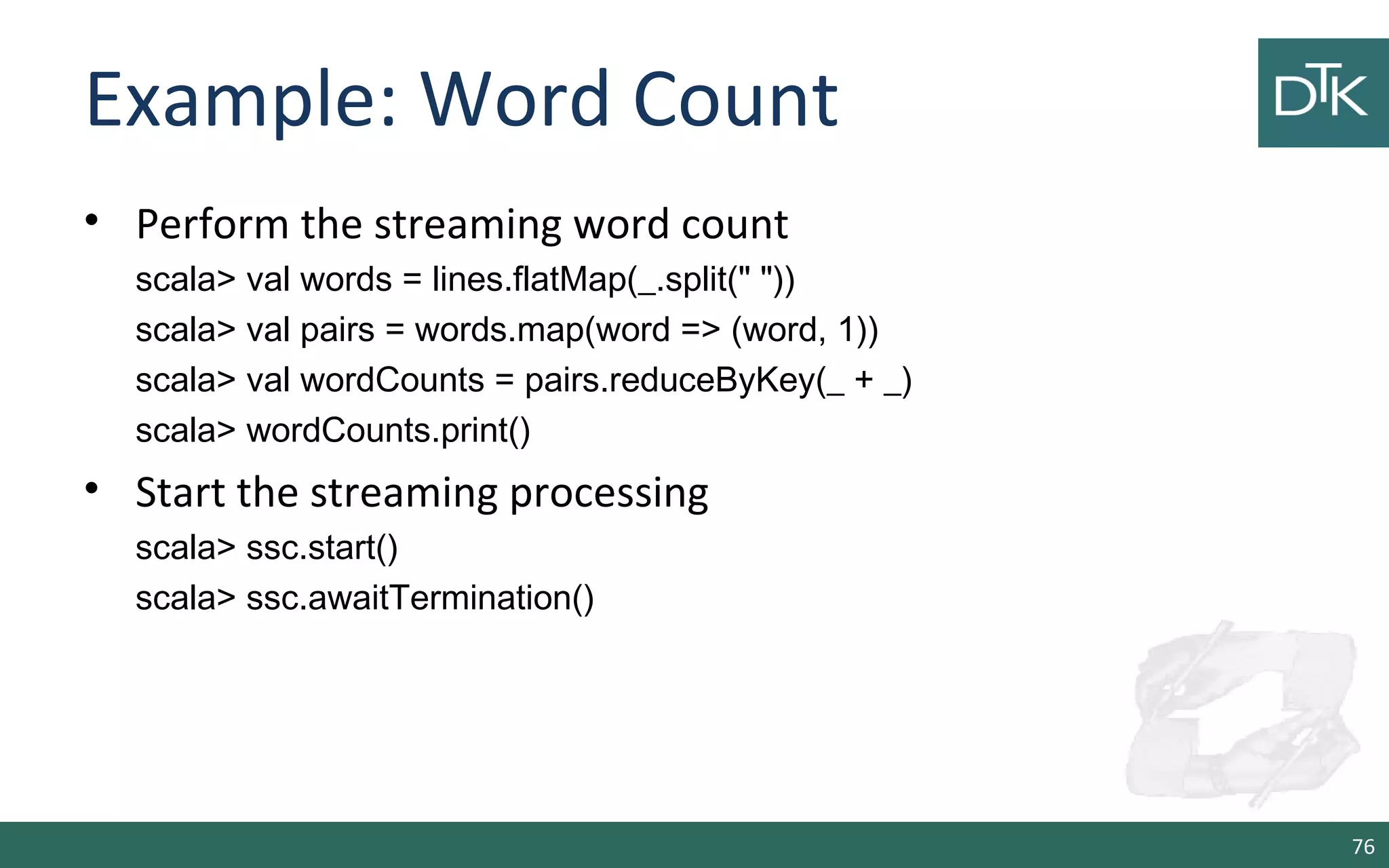 Example: Word Count
• Perform the streaming word count
scala> val words = lines.flatMap(_.split(" "))
scala> val pairs = words.map(word => (word, 1))
scala> val wordCounts = pairs.reduceByKey(_ + _)
scala> wordCounts.print()
• Start the streaming processing
scala> ssc.start()
scala> ssc.awaitTermination()
76
 