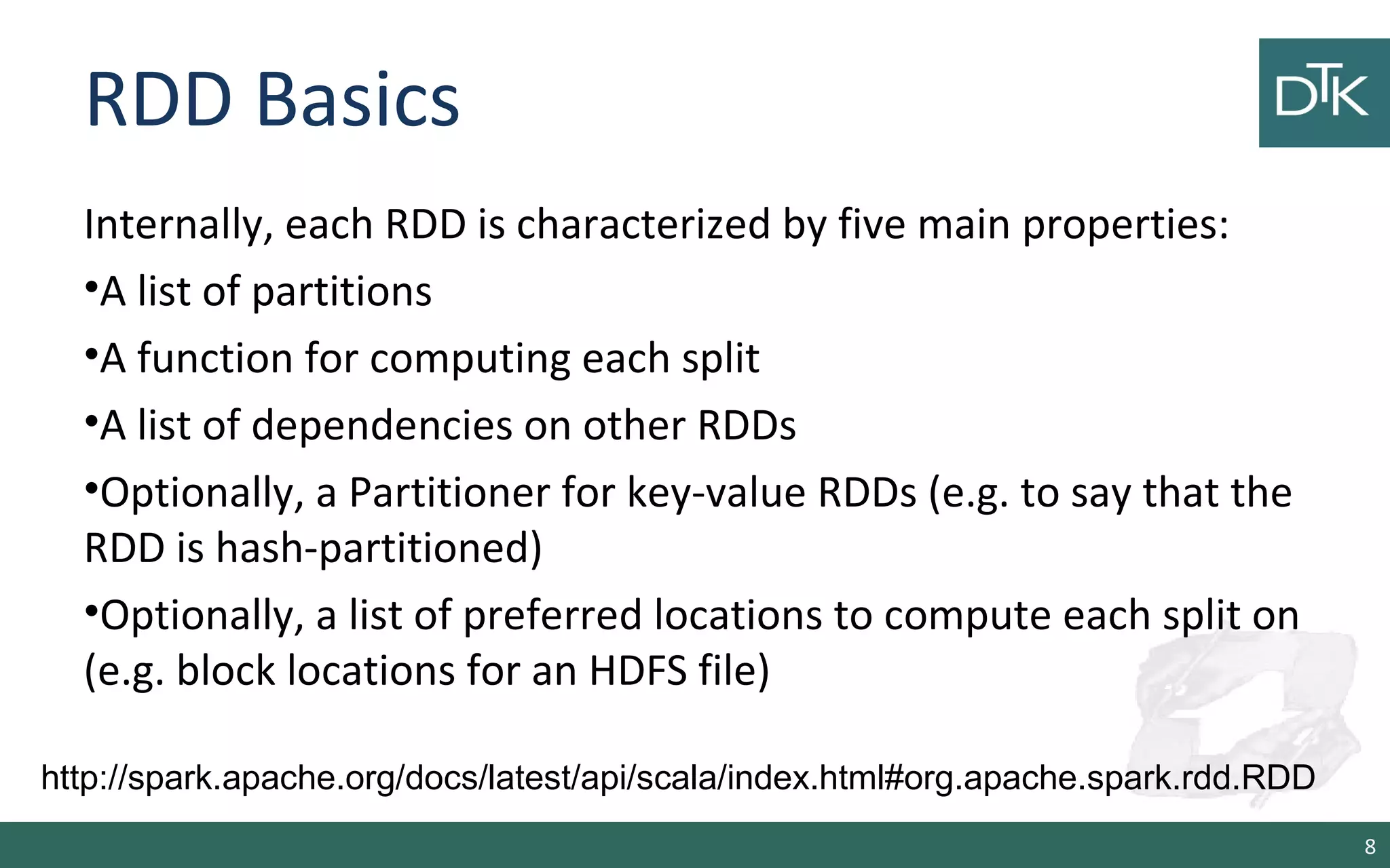 RDD Basics
Internally, each RDD is characterized by five main properties:
•A list of partitions
•A function for computing each split
•A list of dependencies on other RDDs
•Optionally, a Partitioner for key-value RDDs (e.g. to say that the
RDD is hash-partitioned)
•Optionally, a list of preferred locations to compute each split on
(e.g. block locations for an HDFS file)
8
http://spark.apache.org/docs/latest/api/scala/index.html#org.apache.spark.rdd.RDD
 