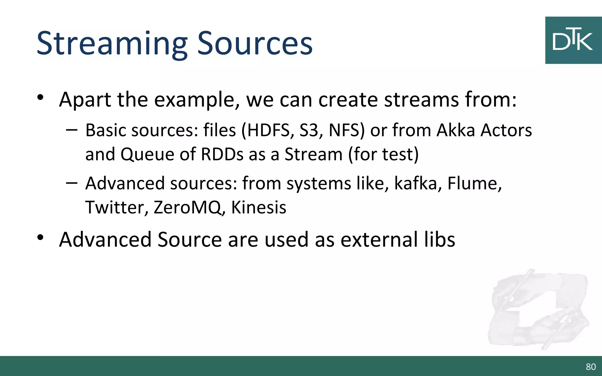 Streaming Sources
• Apart the example, we can create streams from:
– Basic sources: files (HDFS, S3, NFS) or from Akka Actors
and Queue of RDDs as a Stream (for test)
– Advanced sources: from systems like, kafka, Flume,
Twitter, ZeroMQ, Kinesis
• Advanced Source are used as external libs
80
 