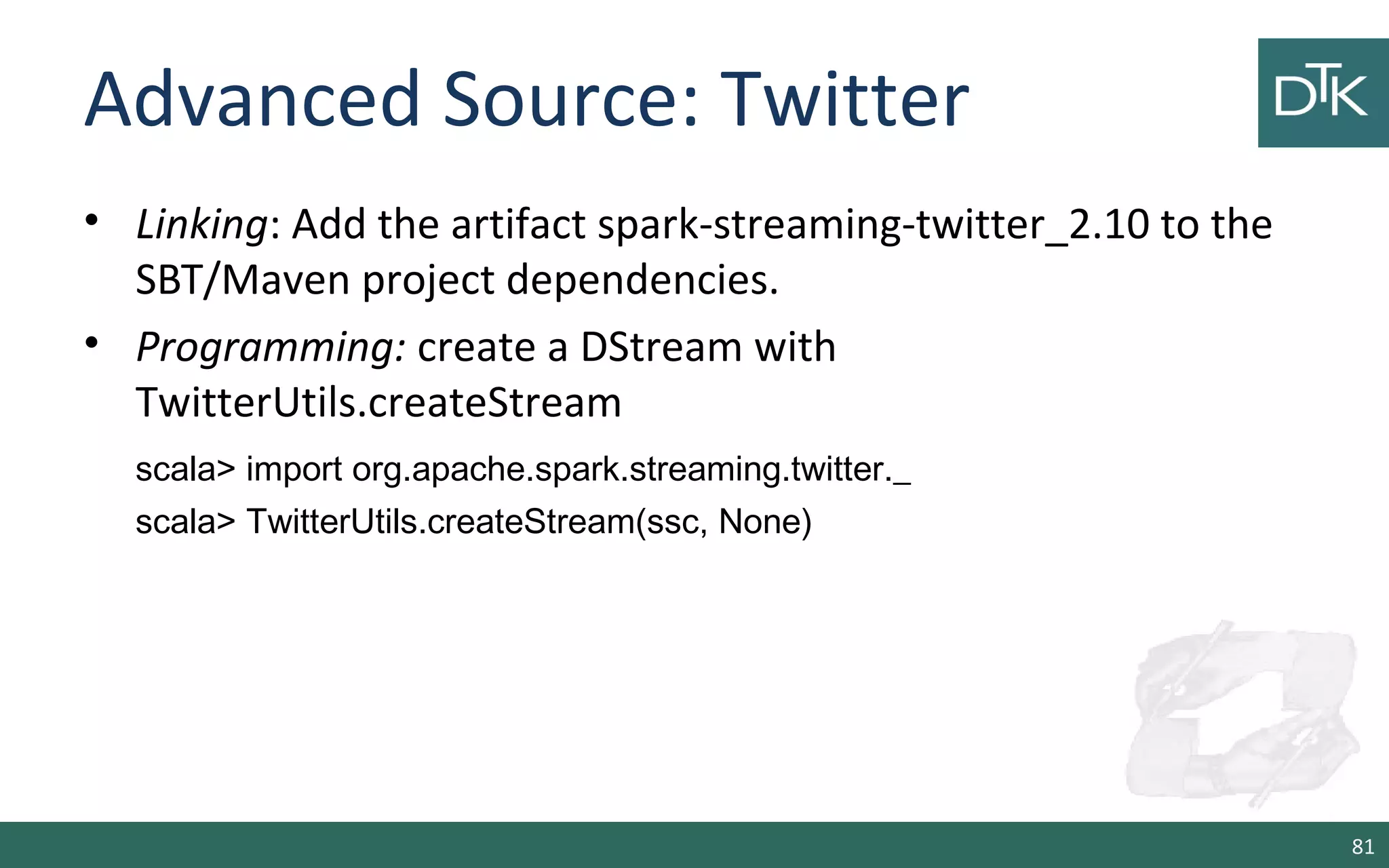 Advanced Source: Twitter
• Linking: Add the artifact spark-streaming-twitter_2.10 to the
SBT/Maven project dependencies.
• Programming: create a DStream with
TwitterUtils.createStream
scala> import org.apache.spark.streaming.twitter._
scala> TwitterUtils.createStream(ssc, None)
81
 