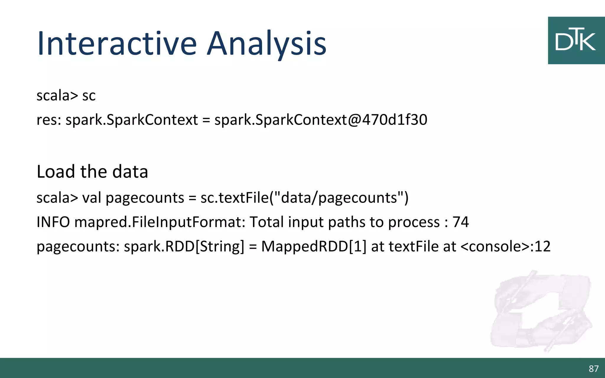 Interactive Analysis
scala> sc
res: spark.SparkContext = spark.SparkContext@470d1f30
Load the data
scala> val pagecounts = sc.textFile("data/pagecounts")
INFO mapred.FileInputFormat: Total input paths to process : 74
pagecounts: spark.RDD[String] = MappedRDD[1] at textFile at <console>:12
87
 