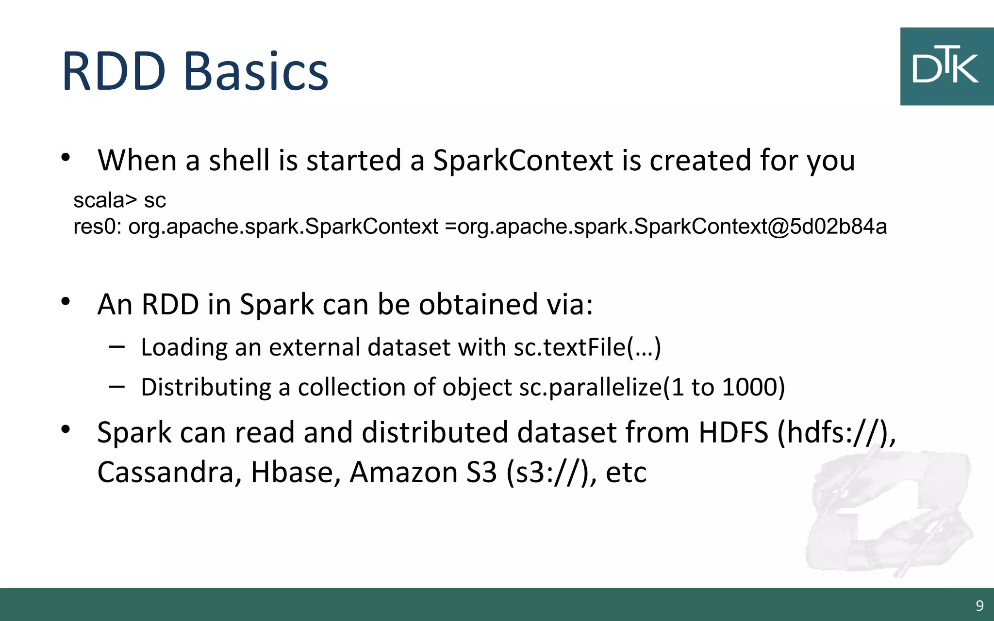 RDD Basics
• When a shell is started a SparkContext is created for you
• An RDD in Spark can be obtained via:
– Loading an external dataset with sc.textFile(…)
– Distributing a collection of object sc.parallelize(1 to 1000)
• Spark can read and distributed dataset from HDFS (hdfs://),
Cassandra, Hbase, Amazon S3 (s3://), etc
9
scala> sc
res0: org.apache.spark.SparkContext =org.apache.spark.SparkContext@5d02b84a
 