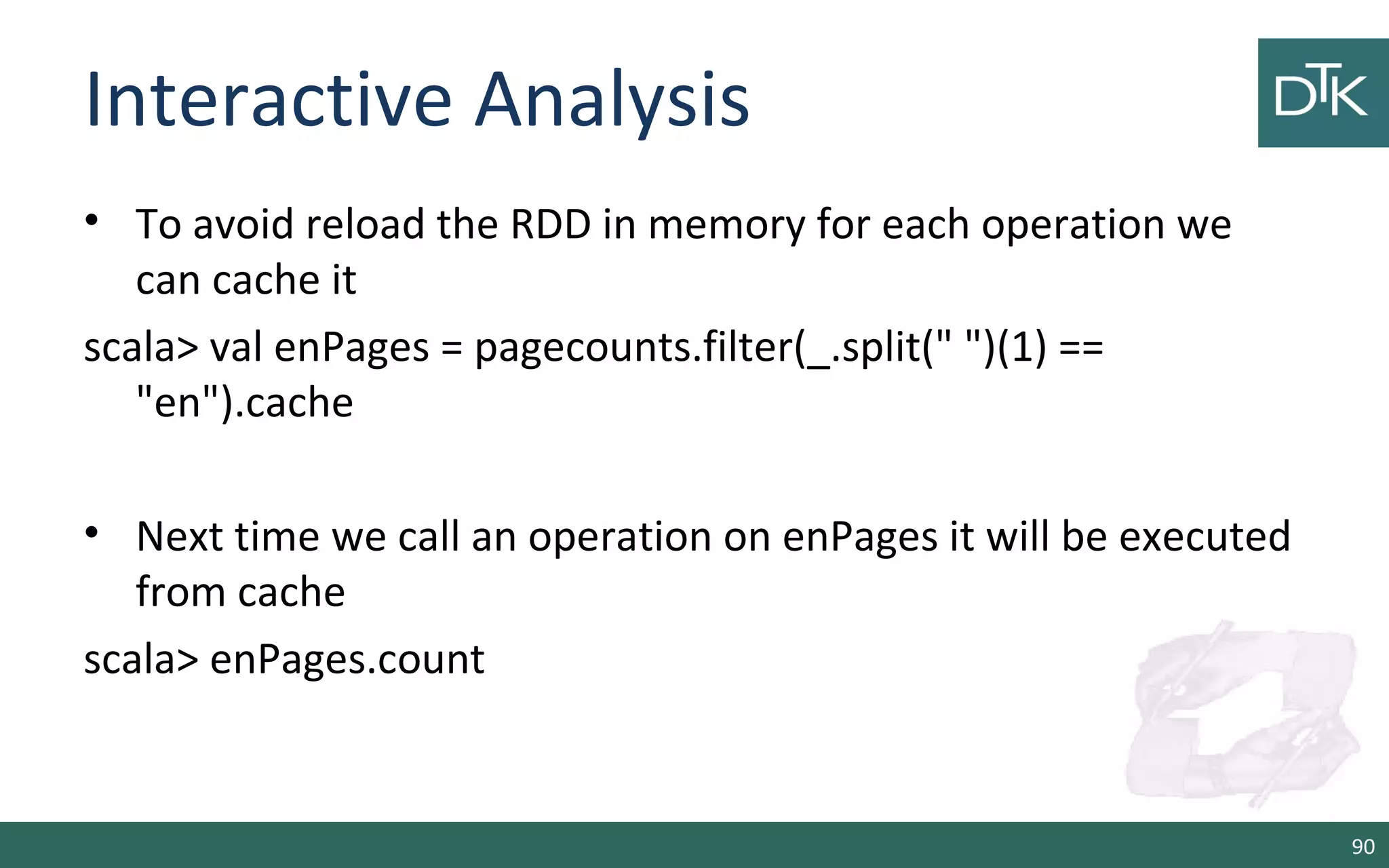 Interactive Analysis
• To avoid reload the RDD in memory for each operation we
can cache it
scala> val enPages = pagecounts.filter(_.split(" ")(1) ==
"en").cache
• Next time we call an operation on enPages it will be executed
from cache
scala> enPages.count
90
 