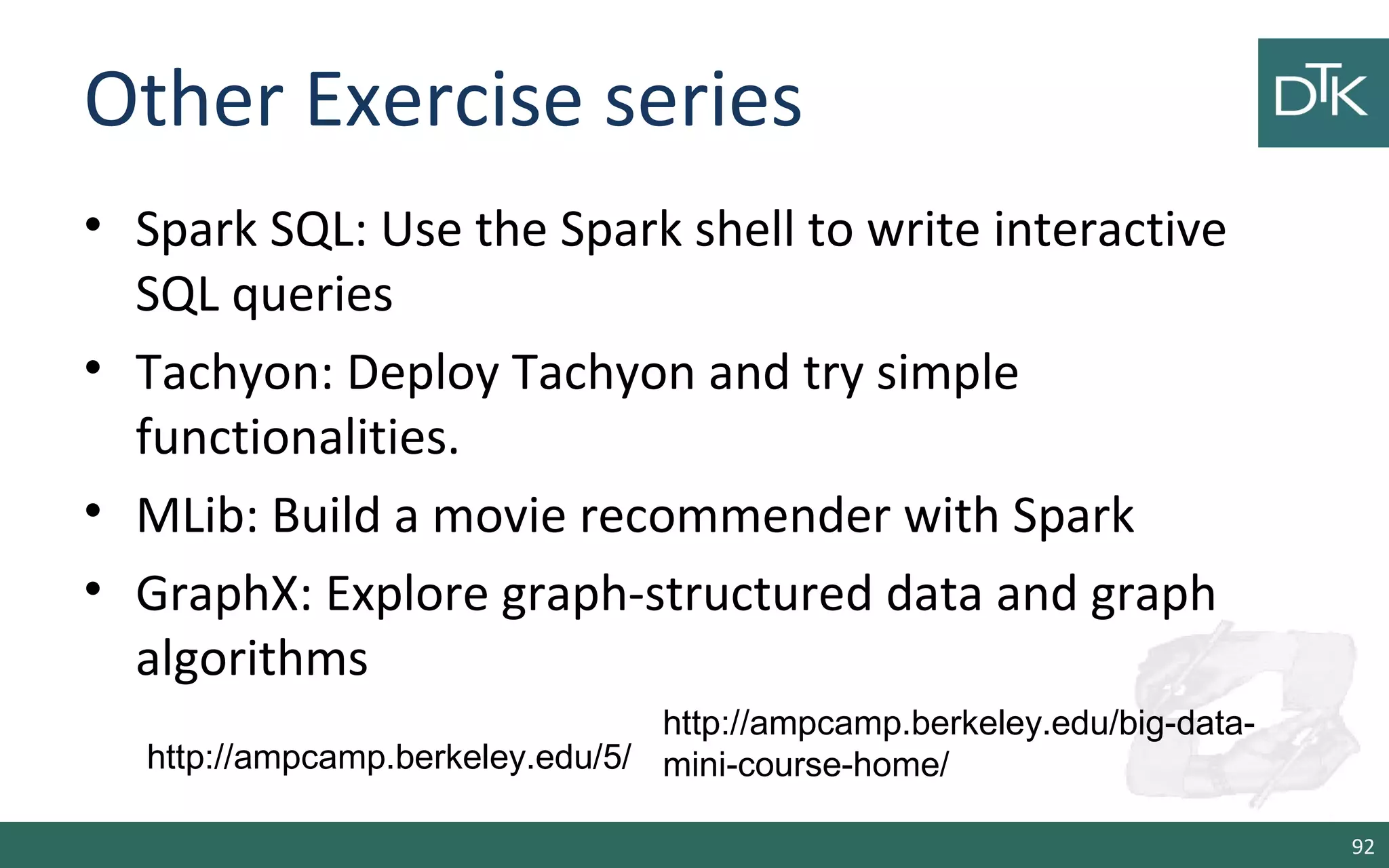 Other Exercise series
• Spark SQL: Use the Spark shell to write interactive
SQL queries
• Tachyon: Deploy Tachyon and try simple
functionalities.
• MLib: Build a movie recommender with Spark
• GraphX: Explore graph-structured data and graph
algorithms
92
http://ampcamp.berkeley.edu/5/
http://ampcamp.berkeley.edu/big-data-
mini-course-home/
 